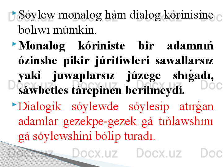 
Sóylew monalog hám dialog kórinisine 
bolıwı múmkin.       

Monaloǵ	  kóriniste  bir  adamnıń 
ózinshe  pikir  júritiwleri  sawallarsız 
yaki  juwaplarsız  júze	
ǵ	e  shı	ǵ	�adı, 
sáwbetles tárepinen berilmeydi. 

Dialogik  sóylewde  sóylesip  atır
g	!an 
adamlar  gezekpe-gezek  gá  tıńlawshını 
gá sóylewshini bólip turadı.      