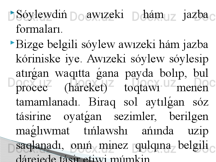 
Sóylewdiń  awızeki  hám  jazba 
formaları. 

Bizge belgili sóylew awızeki hám jazba 
kóriniske  iye.  Awızeki  sóylew  sóylesip 
atırg	!an  waqıtta 	g	!ana  payda  bolıp,  bul 
procec  (háreket)  toqtawı  menen 
tamamlanadı.  Biraq  sol  aytıl	
g	!an  sóz 
tásirine  oyat	
g	!an  sezimler,  berilgen 
ma	
g	!lıwmat  tıńlawshı  ańında  uzip 
saqlanadı,  onıń  minez  qulqına  belgili 
dárejede tásir etiwi múmkin.      