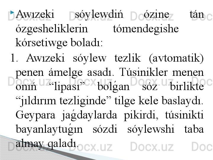 
Awızeki  sóylewdiń  ózine  tán 
ózgesheliklerin  tómendegishe   
kórsetiwge boladı: 
1.  Awızeki  sóylew  tezlik  (avtomatik) 
penen  ámelge  asadı.  Túsinikler  menen 
onıń  “lipası”  bolg	!an  sóz  birlikte 
“jıldırım tezliginde” tilge kele baslaydı. 
Geypara  ja	
g	!daylarda  pikirdi,  túsinikti 
bayanlaytu	
g	!ın  sózdi  sóylewshi  taba 
almay qaladı.     