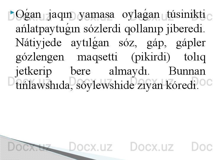 
Og	!an  jaqın  yamasa  oyla	g	!an  túsinikti 
ańlatpaytu	
g	!ın sózlerdi qollanıp jiberedi. 
Nátiyjede  aytıl	
g	!an  sóz,  gáp,  gápler 
gózlengen  maqsetti  (pikirdi)  tolıq 
jetkerip  bere  almaydı.  Bunnan 
tıńlawshıda, sóylewshide zıyan kóredi.      