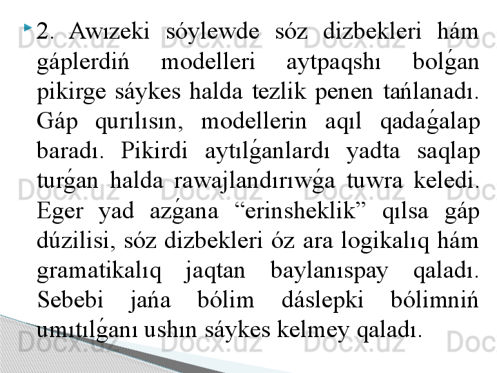 
2.  Awızeki  sóylewde  sóz  dizbekleri  hám 
gáplerdiń  modelleri  aytpaqshı  bolg	!an 
pikirge  sáykes  halda  tezlik  penen  tańlanadı. 
Gáp  qurılısın,  modellerin  aqıl  qada	
g	!alap 
baradı.  Pikirdi  aytıl	
g	!anlardı  yadta  saqlap 
tur	
g	!an  halda  rawajlandırıw	g	!a  tuwra  keledi. 
Eger  yad  az	
g	!ana  “erinsheklik”  qılsa  gáp 
dúzilisi,  sóz  dizbekleri  óz  ara  logikalıq  hám 
gramatikalıq  jaqtan  baylanıspay  qaladı. 
Sebebi  jańa  bólim  dáslepki  bólimniń 
umıtıl	
g	!anı ushın sáykes kelmey qaladı.      