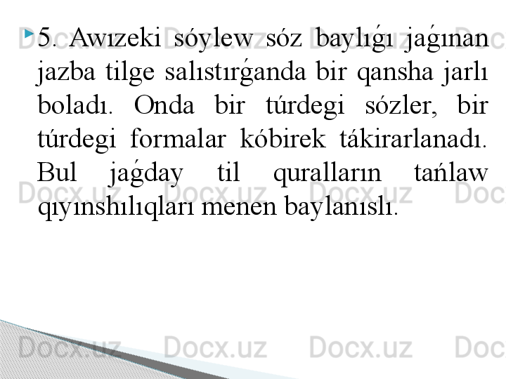 
5.  Awızeki  sóylew  sóz  baylıg	!ı  ja	g	!ınan 
jazba  tilge  salıstır	
g	!anda  bir  qansha  jarlı 
boladı.  Onda  bir  túrdegi  sózler,  bir 
túrdegi  formalar  kóbirek  tákirarlanadı. 
Bul  ja	
g	!day  til  quralların  tańlaw 
qıyınshılıqları menen baylanıslı.      