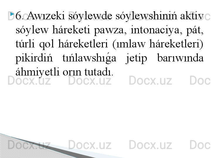 
6. Awızeki sóylewde sóylewshiniń aktiv 
sóylew  háreketi  pawza,  intonaciya,  pát, 
túrli  qol  háreketleri  (ımlaw  háreketleri) 
pikirdiń  tıńlawshıg	!a  jetip  barıwında 
áhmiyetli orın tutadı.      