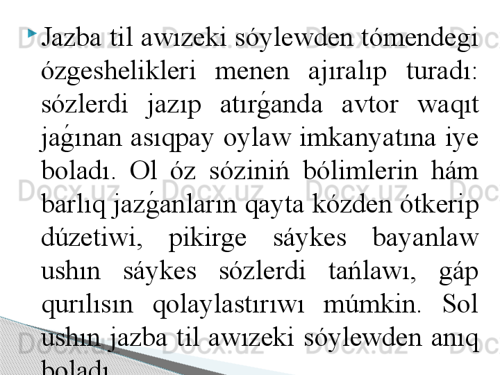 
Jazba til awızeki sóylewden tómendegi 
ózgeshelikleri  menen  ajıralıp  turadı: 
sózlerdi  jazıp  atırg	!anda  avtor  waqıt 
ja	
g	!ınan asıqpay oylaw imkanyatına iye 
boladı.  Ol  óz  sóziniń  bólimlerin  hám 
barlıq jaz	
g	!anların qayta kózden ótkerip 
dúzetiwi,  pikirge  sáykes  bayanlaw 
ushın  sáykes  sózlerdi  tańlawı,  gáp 
qurılısın  qolaylastırıwı  múmkin.  Sol 
ushın  jazba  til  awızeki  sóylewden  anıq 
boladı.      