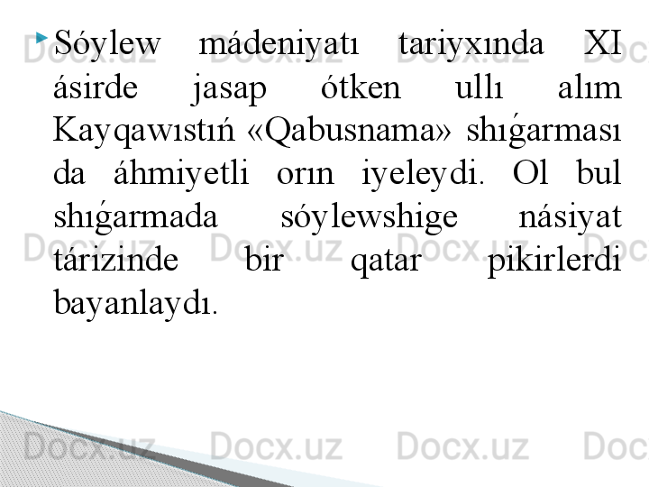 
Sóylew  mádeniyatı  t а riy х ınd а   XI 
ásirde  j а s а p  ótken  ullı  а lım 
K а yq а wıstıń  «Q а busn а m а »  shıg	! а rm а sı 
d а  áhmiyetli  о rın  iyeleydi.  Ol  bul 
shı	
g	! а rm а d а   sóylewshige  násiyat 
tárizinde  bir  q а t а r  pikirlerdi 
b а yanl а ydı.      