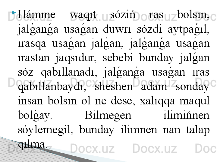 
Hámme  w а qıt  sóziń  r а s  b о lsın, 
j а lg	! а n	g	! а   us а g	! а n  duwrı  sózdi  а ytp а g	!ıl, 
ır а sq а   us а g	
! а n  j а l	g	! а n,  j а l	g	! а n	g	! а   us а g	! а n 
ır а st а n  j а qsıdur,  sebebi  bund а y  j а l	
g	! а n 
sóz  q а bıll а n а dı,  j а l	
g	! а n	g	! а   us а g	! а n  ır а s 
q а bıll а nb а ydı,  sheshen  а d а m  s о nd а y 
ins а n  b о lsın  о l  ne  dese,  ха lıqq а   m а qul 
b о l	
g	! а y.  Bilmegen  ilimińnen 
sóylemegil,  bund а y  ilimnen  n а n  t а l а p 
qılm а .     