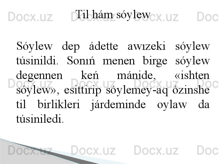 Til hám sóylew
Sóylew  dep  ádette  awızeki  sóylew 
túsinildi.  Sonıń  menen  birge  sóylew 
degennen  keń  mánide,  «ishten 
sóylew»,  esittirip  sóylemey-aq  ózinshe 
til  birlikleri  járdeminde  oylaw  da 
túsiniledi.      