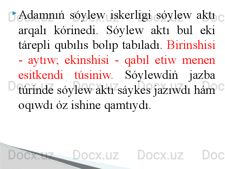 
Adamnıń  sóylew  iskerligi  sóylew  aktı 
arqalı  kórinedi.  Sóylew  aktı  bul  eki 
tárepli  qubılıs  bolıp  tabıladı.  Birinshisi 
-  aytıw;  ekinshisi  -  qabıl  etiw  menen 
esitkendi  túsiniw.   Sóylewdiń  jazba 
túrinde sóylew aktı sáykes jazıwdı hám 
oqıwdı óz ishine qamtıydı.     