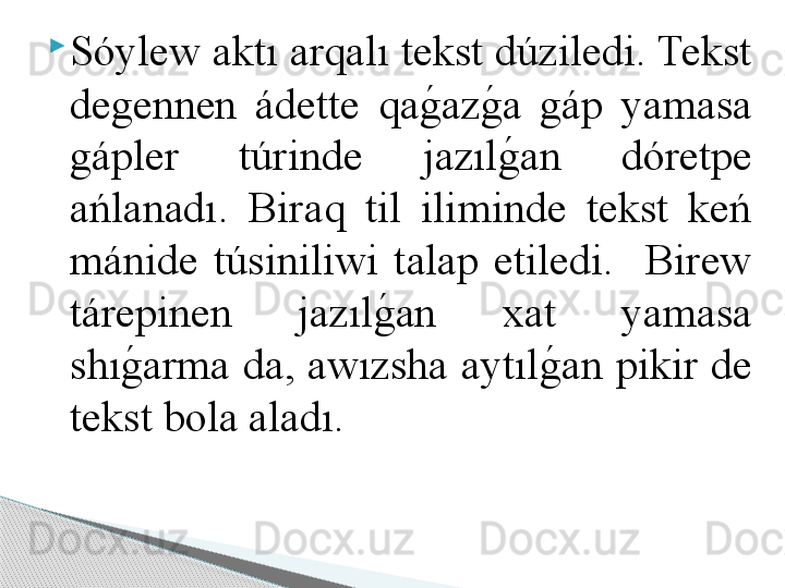 
Sóylew aktı arqalı tekst dúziledi. Tekst 
degennen  ádette  qag	!az	g	!a  gáp  yamasa 
gápler  túrinde  jazıl
g	!an  dóretpe 
ańlanadı.  Biraq  til  iliminde  tekst  keń 
mánide  túsiniliwi  talap  etiledi.    Birew 
tárepinen  jazıl	
g	!an  xat  yamasa 
shı	
g	!arma  da, awızsha aytıl	g	!an pikir de 
tekst bola aladı.     