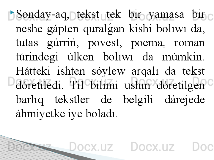 
Sonday-aq,  tekst  tek  bir  yamasa  bir 
neshe  gápten  quralg	!an  kishi  bolıwı  da, 
tutas  gúrriń,  povest,  poema,  roman 
túrindegi  úlken  bolıwı  da  múmkin. 
Hátteki  ishten  sóylew  arqalı  da  tekst 
dóretiledi.  Til  bilimi  ushın  dóretilgen 
barlıq  tekstler  de  belgili  dárejede 
áhmiyetke iye boladı.     