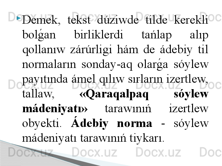 
Demek,  tekst  dúziwde  tilde  kerekli 
bolg	!an  birliklerdi  tańlap  alıp 
qollanıw  zárúrligi  hám  de  ádebiy  til 
normaların  sonday-aq  olar	
g	!a  sóylew 
payıtında ámel qılıw sırların izertlew, 
tallaw,  «Qaraqalpaq  sóylew 
mádeniyatı»   tarawınıń  izertlew 
ob y ekti.  Ádebiy  norma  -  sóylew 
mádeniyatı tarawınıń tiykarı.     