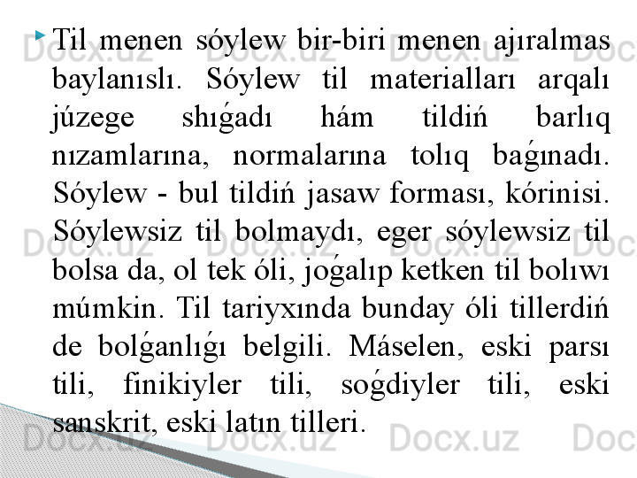 
Til  menen  sóylew  bir-biri  menen  ajıralmas 
baylanıslı.  Sóylew  til  materialları  arqalı 
júzege  shıg	!adı  hám  tildiń  barlıq 
nızamlarına,  normalarına  tolıq  ba	
g	!ınadı. 
Sóylew  -  bul  tildiń  jasaw  forması,  kórinisi. 
Sóylewsiz  til  bolmaydı,  eger  sóylewsiz  til 
bolsa da, ol tek óli, jo	
g	!alıp ketken til bolıwı 
múmkin.  Til  tariyxında  bunday  óli  tillerdiń 
de  bol	
g	!anlı	g	!ı  belgili.  Máselen,  eski  parsı 
tili,  finikiyler  tili,  so	
g	!diyler  tili,  eski 
sanskrit, eski latın tilleri.     