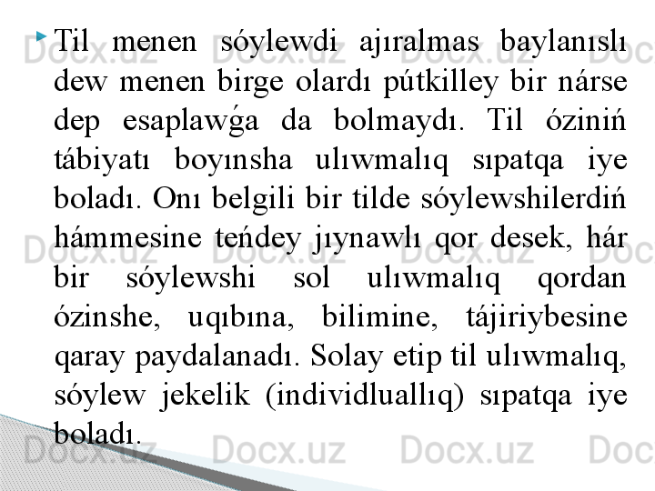 
Til  menen  sóylewdi  ajıralmas  baylanıslı 
dew  menen  birge  olardı  pútkilley  bir  nárse 
dep  esaplawg	!a  da  bolmaydı.  Til  óziniń 
tábiyatı  boyınsha  ulıwmalıq  sıpatqa  iye 
boladı.  Onı  belgili  bir  tilde  sóylewshilerdiń 
hámmesine  teńdey  jıynawlı  qor  desek,  hár 
bir  sóylewshi  sol  ulıwmalıq  qordan 
ózinshe,  uqıbına,  bilimine,  tájiriybesine 
qaray paydalanadı. Solay etip til ulıwmalıq, 
sóylew  jekelik  (individluallıq)  sıpatqa  iye 
boladı.     