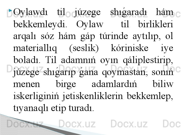 
Oylawdı  til  júzege  shıg	!aradı  hám 
bekkemleydi.  Oylaw    til  birlikleri 
arqalı  sóz  hám  gáp  túrinde  aytılıp,  ol 
materiallıq  (seslik)  kóriniske  iye 
boladı.  Til  adamnıń  oyın  qáliplestirip, 
júzege  shı	
g	!arıp 	g	!ana  qoymastan,  sonıń 
menen  birge  adamlardıń  biliw 
iskerliginiń  jetiskenliklerin  bekkemlep, 
tıyanaqlı etip turadı.      