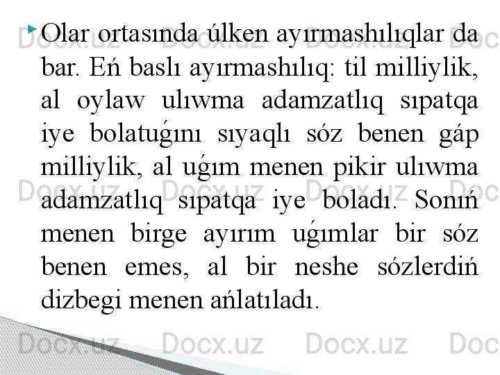 
Olar ortasında úlken ayırmashılıqlar da 
bar. Eń baslı ayırmashılıq: til milliylik, 
al  oylaw  ulıwma  adamzatlıq  sıpatqa 
iye  bolatug	!ını  sıyaqlı  sóz  benen  gáp 
milliylik,  al  u	
g	!ım  menen  pikir  ulıwma 
adamzatlıq  sıpatqa  iye  boladı.  Sonıń 
menen  birge  ayırım  u	
g	!ımlar  bir  sóz 
benen  emes,  al  bir  neshe  sózlerdiń 
dizbegi menen ańlatıladı.     