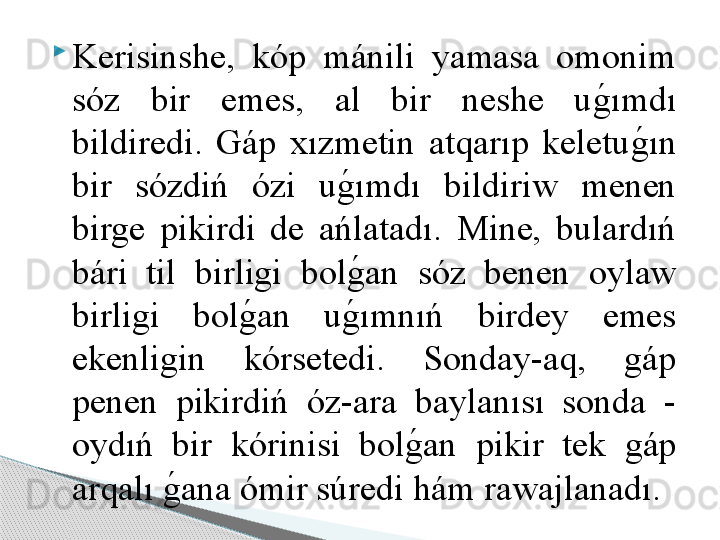 
Kerisinshe,  kóp  mánili  yamasa  omonim 
sóz  bir  emes,  al  bir  neshe  ug	!ımdı 
bildiredi.  Gáp  xızmetin  atqarıp  keletu	
g	!ın 
bir  sózdiń  ózi  u	
g	!ımdı  bildiriw  menen 
birge  pikirdi  de  ańlatadı.  Mine,  bulardıń 
bári  til  birligi  bol
g	!an  sóz  benen  oylaw 
birligi  bol	
g	!an  u	g	!ımnıń  birdey  emes 
ekenligin  kórsetedi.  Sonday-aq,  gáp 
penen  pikirdiń  óz-ara  baylanısı  sonda  - 
oydıń  bir  kórinisi  bol	
g	!an  pikir  tek  gáp 
arqalı 	
g	!ana ómir súredi hám rawajlanadı.     