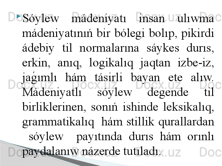 
Sóylew  mádeniyatı  insan  ulıwma 
mádeniyatınıń  bir  bólegi  bolıp,  pikirdi 
ádebiy  til  normalarına  sáykes  durıs, 
erkin,  anıq,  logikalıq  jaqtan  izbe-iz, 
jag	!ımlı  hám  tásirli  bayan  ete  alıw. 
Mádeniyatlı  sóylew  degende  til 
birliklerinen,  sonıń  ishinde  leksikalıq, 
grammatikalıq  hám stillik qurallardan 
  sóylew    payıtında  durıs  hám  orınlı 
paydalanıw názerde tutıladı.     