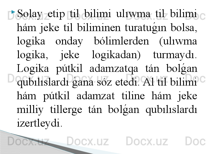 
Solay  etip  til  bilimi  ulıwma  til  bilimi 
hám  jeke  til  biliminen  turatug	!ın  bolsa, 
logika  onday  bólimlerden  (ulıwma 
logika,  jeke  logikadan)  turmaydı. 
Logika  pútkil  adamzatqa  tán  bol	
g	!an 
qubılıslardı 	
g	!ana sóz etedi. Al til bilimi 
hám  pútkil  adamzat  tiline  hám  jeke 
milliy  tillerge  tán  bol	
g	!an  qubılıslardı 
izertleydi.      