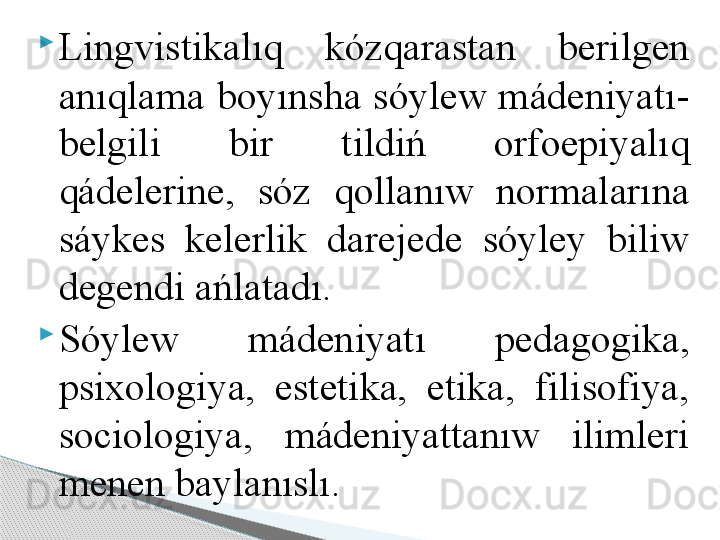 
Lingvistikalıq  kózqarastan  berilgen 
anıqlama boyınsha sóylew mádeniyatı-
belgili  bir  tildiń  orfoepiyalıq 
q ádelerine,  sóz  qollanıw  normalarına 
sáykes  kelerlik  darejede  sóyley  biliw 
degendi ańlatadı.

Sóylew  mádeniyatı  pedagogika, 
psixologiya,  estetika,  etika,  filisofiya, 
sociologiya,  mádeniyattanıw  ilimleri 
menen baylanıslı.     