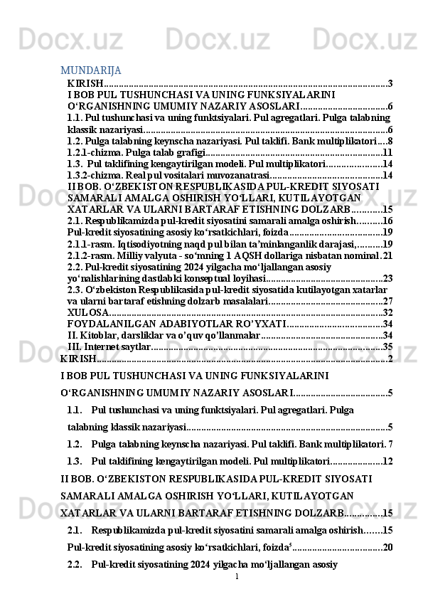 1MUNDARIJA
KIRISH .................................................................................................................. 3
I BOB PUL TUSHUNCHASI VA UNING FUNKSIYALARINI 
O‘RGANISHNING UMUMIY NAZARIY ASOSLARI ................................... 6
1.1. Pul tushunchasi va uning funktsiyalari. Pul agregatlari. Pulga talabning 
klassik nazariyasi .................................................................................................. 6
1.2. Pulga talabning keynscha nazariyasi. Pul taklifi. Bank multiplikatori .... 8
1.2.1-chizma. Pulga talab grafigi ....................................................................... 11
1.3.  Pul taklifining kengaytirilgan modeli. Pul multiplikatori ...................... 14
1.3.2-chizma. Real pul vositalari muvozanatrasi ............................................. 14
II BOB. O‘ZBEKISTON RESPUBLIKASIDA PUL-KREDIT SIYOSATI 
SAMARALI AMALGA OSHIRISH YO LLARI, KUTILAYOTGAN ʻ
XATARLAR VA ULARNI BARTARAF ETISHNING DOLZARB ............ 15
2.1. Respublikamizda pul-kredit siyosatini samarali amalga oshirish .......... 16
Pul-kredit siyosatining asosiy ko rsatkichlari, foizda	
ʻ ..................................... 19
2.1.1-rasm. Iqtisodiyotning naqd pul bilan ta minlanganlik darajasi,	
ʼ .......... 19
2.1.2-rasm. Milliy valyuta - so mning 1 AQSH dollariga nisbatan nominal	
ʻ . 21
2.2. Pul-kredit siyosatining 2024 yilgacha mo‘ljallangan asosiy 
yo‘nalishlarining dastlabki konseptual loyihasi ............................................... 23
2.3. O‘zbekiston Respublikasida pul-kredit siyosatida kutilayotgan xatarlar 
va ularni bartaraf etishning dolzarb masalalari .............................................. 27
XULOSA .............................................................................................................. 32
FOYDALANILGAN ADABIYOTLAR RO’YXATI ...................................... 34
II. Kitoblar, darsliklar va o’quv qo’llanmalar ................................................. 34
III. Internet saytlar ............................................................................................. 35
KIRISH ..................................................................................................................... 2
I   BOB   PUL   TUSHUNCHASI   VA   UNING   FUNKSIYALARINI  
O‘RGANISHNING   UMUMIY NAZARIY ASOSLARI ...................................... 5	
1.1.
Pul   tushunchasi   va   uning   funktsiyalari.   Pul   agregatlari.   Pulga  
talabning   klassik   nazariyasi ................................................................................. 5
1.2.
Pulga   talabning   keynscha   nazariyasi.   Pul   taklifi.   Bank   multiplikatori . 7
1.3.
Pul   taklifining   kengaytirilgan   modeli.   Pul   multiplikatori ..................... 12
II BOB. O‘ZBEKISTON RESPUBLIKASIDA PUL-KREDIT SIYOSATI  
SAMARALI AMALGA OSHIRISH YO LLARI, KUTILAYOTGAN	
ʻ  
XATARLAR   VA ULARNI   BARTARAF   ETISHNING   DOLZARB ............... 15	
2.1.
Respublikamizda   pul-kredit   siyosatini   samarali   amalga   oshirish ....... 15
Pul-kredit   siyosatining   asosiy   ko rsatkichlari,	
ʻ   foizda 5
.................................... 20	
2.2.
Pul-kredit siyosatining 2024 yilgacha mo‘ljallangan asosiy   