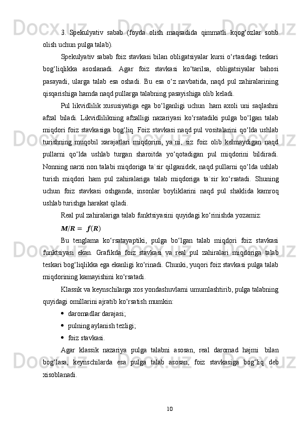 103. Spekulyativ   sabab   (foyda   olish   maqsadida   qimmatli   kqog‘ozlar   sotib
olish   uchun   pulga   talab).
Spekulyativ sabab foiz stavkasi  bilan obligatsiyalar kursi o‘rtasidagi teskari
bog‘liqlikka   asoslanadi.   Agar   foiz   stavkasi   ko‘tarilsa,   obligatsiyalar   bahosi
pasayadi,   ularga   talab   esa   oshadi.   Bu   esa   o‘z   navbatida,   naqd   pul   zahiralarining
qisqarishiga   hamda   naqd   pullarga talabning   pasayishiga olib   keladi.
Pul   likvidlilik   xususiyatiga   ega   bo‘lganligi   uchun   ham   axoli   uni   saqlashni
afzal   biladi.   Likvidlilikning   afzalligi   nazariyasi   ko‘rsatadiki   pulga   bo‘lgan   talab
miqdori  foiz stavkasiga  bog‘liq. Foiz stavkasi  naqd pul  vositalarini qo‘lda ushlab
turishning   muqobil   xarajatlari   miqdorini,   ya`ni,   siz   foiz   olib   kelmaydigan   naqd
pullarni   qo‘lda   ushlab   turgan   sharoitda   yo‘qotadigan   pul   miqdorini   bildiradi.
Nonning narxi non talabi miqdoriga ta`sir qilganidek, naqd pullarni qo‘lda ushlab
turish   miqdori   ham   pul   zahiralariga   talab   miqdoriga   ta`sir   ko‘rsatadi.   Shuning
uchun   foiz   stavkasi   oshganda,   insonlar   boyliklarini   naqd   pul   shaklida   kamroq
ushlab turishga   harakat qiladi.
Real   pul   zahiralariga talab   funktsiyasini   quyidagi   ko‘rinishda   yozamiz:
??????/??????   =   ??????(??????)
Bu   tenglama   ko‘rsatayaptiki,   pulga   bo‘lgan   talab   miqdori   foiz   stavkasi
funktsiyasi   ekan.   Grafikda   foiz   stavkasi   va   real   pul   zahiralari   miqdoriga   talab
teskari bog‘liqlikka ega ekanligi ko‘rinadi. Chunki, yuqori foiz stavkasi pulga talab
miqdorining kamayishini ko‘rsatadi.
Klassik va keynschilarga xos yondashuvlarni umumlashtirib, pulga talabning
quyidagi   omillarini   ajratib   ko‘rsatish   mumkin:
 daromadlar   darajasi;
 pulning   aylanish   tezligi;
 foiz   stavkasi.
Agar   klassik   nazariya   pulga   talabni   asosan,   real   daromad   hajmi   bilan
bog‘lasa,   keynschilarda   esa   pulga   talab   asosan,   foiz   stavkasiga   bog‘liq   deb
xisoblanadi. 