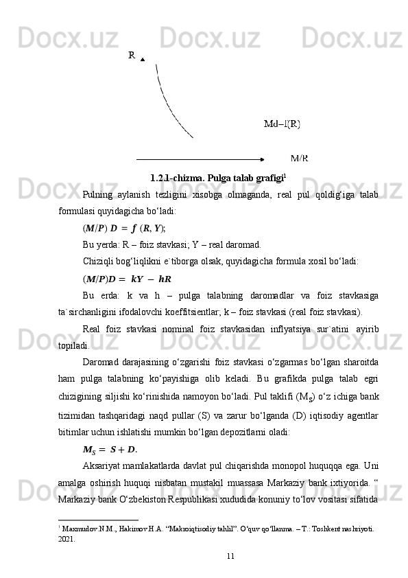 111.2.1-chizma.   Pulga   talab   grafigi 1
Pulning   aylanish   tezligini   xisobga   olmaganda,   real   pul   qoldig‘iga   talab
formulasi   quyidagicha   bo‘ladi:(??????/??????)	 ?????? = ?????? (??????,	 ??????);
Bu   yerda:   R   –   foiz stavkasi;   Y   –   real   daromad.
Chiziqli   bog‘liqlikni   e`tiborga   olsak, quyidagicha   formula   xosil   bo‘ladi:
(??????/??????)??????   =   ????????????   −   ????????????
Bu   erda:   k   va   h   –   pulga   talabning   daromadlar   va   foiz   stavkasiga
ta`sirchanligini   ifodalovchi   koeffitsientlar;   k   –   foiz   stavkasi   (real   foiz   stavkasi).
Real   foiz   stavkasi   nominal   foiz   stavkasidan   inflyatsiya   sur`atini   ayirib
topiladi.
Daromad   darajasining   o‘zgarishi   foiz   stavkasi   o‘zgarmas   bo‘lgan   sharoitda
ham   pulga   talabning   ko‘payishiga   olib   keladi.   Bu   grafikda   pulga   talab   egri
chizigining siljishi ko‘rinishida namoyon bo‘ladi. Pul taklifi (M
s ) o‘z ichiga bank
tizimidan   tashqaridagi   naqd   pullar   (S)   va   zarur   bo‘lganda   (D)   iqtisodiy   agentlar
bitimlar   uchun   ishlatishi mumkin   bo‘lgan   depozitlarni   oladi:
??????
??????   =   ?????? +   ??????.
Aksariyat mamlakatlarda davlat pul chiqarishda monopol huquqqa ega. Uni
amalga   oshirish   huquqi   nisbatan   mustakil   muassasa   Markaziy   bank   ixtiyorida.   “
Markaziy   bank   O‘zbekiston   Respublikasi   xududida   konuniy   to‘lov   vositasi   sifatida
1
 Maxmudov . N.M.,   Hakimov . H.A.  “ Makroiqtisodiy   tahlil”.   O‘quv   qo‘llanma. – T.: Toshkent nashriyoti. 
2021. 