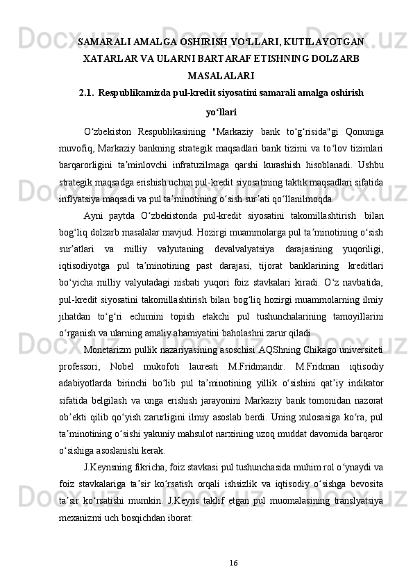 16SAMARALI AMALGA OSHIRISH YO LLARI, KUTILAYOTGANʻ
XATARLAR   VA ULARNI   BARTARAF   ETISHNING   DOLZARB
MASALALARI
2.1. Respublikamizda   pul-kredit   siyosatini   samarali   amalga   oshirish
yo llari	
ʻ
O zbekiston	
ʻ   Respublikasining   "Markaziy   bank   to g risida"gi	ʻ ʻ   Qonuniga
muvofiq,   Markaziy   bankning   strategik   maqsadlari   bank   tizimi   va   to lov   tizimlari	
ʻ
barqarorligini   ta minlovchi	
ʼ   infratuzilmaga   qarshi   kurashish   hisoblanadi.   Ushbu
strategik maqsadga erishish uchun pul-kredit siyosatining taktik maqsadlari sifatida
inflyatsiya   maqsadi va pul   ta minotining	
ʼ   o sish	ʻ   sur ati	ʼ   qo llanilmoqda.	ʻ
Ayni   paytda   O zbekistonda	
ʻ   pul-kredit   siyosatini   takomillashtirish   bilan
bog liq dolzarb masalalar mavjud. Hozirgi muammolarga pul ta minotining o sish	
ʻ ʼ ʻ
sur atlari
ʼ   va   milliy   valyutaning   devalvalyatsiya   darajasining   yuqoriligi,
iqtisodiyotga   pul   ta minotining	
ʼ   past   darajasi,   tijorat   banklarining   kreditlari
bo yicha   milliy   valyutadagi   nisbati   yuqori   foiz   stavkalari   kiradi.   O z   navbatida,	
ʻ ʻ
pul-kredit  siyosatini  takomillashtirish  bilan bog liq hozirgi  muammolarning ilmiy	
ʻ
jihatdan   to g ri	
ʻ ʻ   еchimini   topish   еtakchi   pul   tushunchalarining   tamoyillarini
o rganish va	
ʻ   ularning   amaliy   ahamiyatini   baholashni   zarur   qiladi.
Monetarizm pullik nazariyasining asoschisi  AQShning Chikago universiteti
professori,   Nobel   mukofoti   laureati   M.Fridmandir.   M.Fridman   iqtisodiy
adabiyotlarda   birinchi   bo lib	
ʻ   pul   ta minotining	ʼ   yillik   o sishini	ʻ   qat iy	ʼ   indikator
sifatida   belgilash   va   unga   erishish   jarayonini   Markaziy   bank   tomonidan   nazorat
ob ekti   qilib   qo yish   zarurligini   ilmiy   asoslab   berdi.   Uning   xulosasiga   ko ra,   pul	
ʼ ʻ ʻ
ta minotining o sishi yakuniy mahsulot narxining uzoq muddat davomida barqaror
ʼ ʻ
o sishiga
ʻ   asoslanishi   kerak.
J.Keynsning fikricha, foiz stavkasi pul tushunchasida muhim rol o ynaydi va	
ʻ
foiz   stavkalariga   ta sir   ko rsatish   orqali   ishsizlik   va   iqtisodiy   o sishga   bevosita	
ʼ ʻ ʻ
ta sir   ko rsatishi   mumkin.   J.Keyns   taklif   etgan   pul   muomalasining   translyatsiya	
ʼ ʻ
mexanizmi   uch   bosqichdan   iborat: 