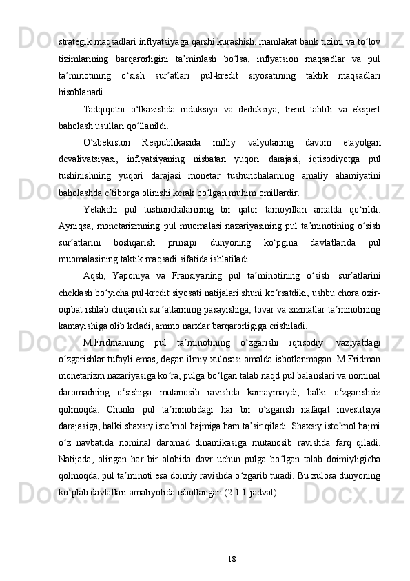 18strategik  maqsadlari  inflyatsiyaga   qarshi   kurashish,   mamlakat   bank   tizimi   va   to lovʻ
tizimlarining   barqarorligini   ta minlash   bo lsa,   inflyatsion   maqsadlar   va   pul	
ʼ ʻ
ta minotining   o sish	
ʼ ʻ   sur atlari	ʼ   pul-kredit   siyosatining   taktik   maqsadlari
hisoblanadi.
Tadqiqotni   o tkazishda	
ʻ   induksiya   va   deduksiya,   trend   tahlili   va   ekspert
baholash usullari   qo llanildi.
ʻ
O zbekiston	
ʻ   Respublikasida   milliy   valyutaning   davom   etayotgan
devalivatsiyasi,   inflyatsiyaning   nisbatan   yuqori   darajasi,   iqtisodiyotga   pul
tushinishning   yuqori   darajasi   monetar   tushunchalarning   amaliy   ahamiyatini
baholashda   e tiborga	
ʼ   olinishi   kerak bo lgan	ʻ   muhim   omillardir.
Yetakchi   pul   tushunchalarining   bir   qator   tamoyillari   amalda   qo rildi.	
ʻ
Ayniqsa,   monetarizmning   pul   muomalasi   nazariyasining   pul   ta minotining   o sish	
ʼ ʻ
sur atlarini	
ʼ   boshqarish   prinsipi   dunyoning   ko pgina	ʻ   davlatlarida   pul
muomalasining   taktik   maqsadi   sifatida   ishlatiladi.
Aqsh,   Yaponiya   va   Fransiyaning   pul   ta minotining	
ʼ   o sish	ʻ   sur atlarini	ʼ
cheklash bo yicha pul-kredit siyosati natijalari shuni ko rsatdiki, ushbu chora oxir-	
ʻ ʻ
oqibat ishlab chiqarish sur atlarining pasayishiga, tovar va xizmatlar ta minotining	
ʼ ʼ
kamayishiga olib keladi,   ammo   narxlar   barqarorligiga erishiladi.
M.Fridmanning   pul   ta minotining	
ʼ   o zgarishi	ʻ   iqtisodiy   vaziyatdagi
o zgarishlar tufayli emas, degan ilmiy xulosasi amalda isbotlanmagan. M.Fridman	
ʻ
monetarizm nazariyasiga ko ra, pulga bo lgan talab naqd pul balanslari va nominal	
ʻ ʻ
daromadning   o sishiga	
ʻ   mutanosib   ravishda   kamaymaydi,   balki   o zgarishsiz	ʻ
qolmoqda.   Chunki   pul   ta minotidagi	
ʼ   har   bir   o zgarish	ʻ   nafaqat   investitsiya
darajasiga, balki shaxsiy iste mol hajmiga ham ta sir qiladi. Shaxsiy iste mol hajmi	
ʼ ʼ ʼ
o z	
ʻ   navbatida   nominal   daromad   dinamikasiga   mutanosib   ravishda   farq   qiladi.
Natijada,   olingan   har   bir   alohida   davr   uchun   pulga   bo lgan   talab   doimiyligicha	
ʻ
qolmoqda, pul ta minoti esa doimiy ravishda o zgarib turadi. Bu xulosa dunyoning	
ʼ ʻ
ko plab davlatlari	
ʻ   amaliyotida   isbotlangan (2.1.1-jadval). 