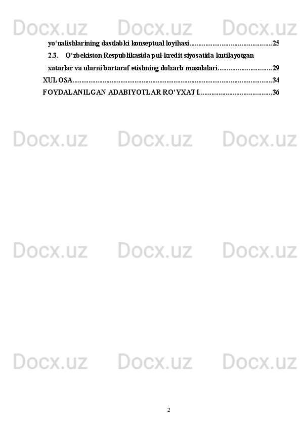 2yo‘nalishlarining   dastlabki   konseptual   loyihasi .............................................. 252.3.
O‘zbekiston Respublikasida pul-kredit siyosatida kutilayotgan  
xatarlar   va   ularni   bartaraf   etishning   dolzarb   masalalari .............................. 29
XULOSA ................................................................................................................ 34
FOYDALANILGAN   ADABIYOTLAR   RO’YXATI ......................................... 36 