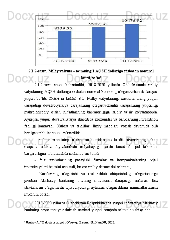 212.1.2-rasm.   Milliy   valyuta   -   so mningʻ   1   AQSH   dollariga   nisbatan   nominal
kursi, so m	
ʻ 6
2.1.2-rasm   shuni   ko rsatadiki,	
ʻ   2018-2020   yillarda   O zbekistonda	ʻ   milliy
valyutaning AQSH dollariga nisbatan nominal  kursining o zgaruvchanlik darajasi	
ʻ
yuqori   bo lib,   25,6%   ni   tashkil   etdi.   Milliy   valyutaning,   xususan,   uning   yuqori	
ʻ
darajadagi   devalvolyatsiya   darajasining   o zgaruvchanlik	
ʻ   darajasining   yuqoriligi
makroiqtisodiy   o sish	
ʻ   sur atlarining	ʼ   barqarorligiga   salbiy   ta sir	ʼ   ko rsatmoqda.	ʻ
Ayniqsa,   yuqori   devalvaliatsiya   sharoitida   korxonalar   va   banklarning   investitsion
faolligi   kamayadi.   Xulosa   va   takliflar.   Ilmiy   maqolani   yozish   davomida   olib
borilgan   tahlillar shuni   ko rsatdiki:	
ʻ
 pul   ta minotining   o sish   sur atlaridan   pul-kredit   siyosatining   taktik	
ʼ ʻ ʼ
maqsadi   sifatida   foydalanilishi   inflyatsiyaga   qarshi   kurashish,   pul   ta minoti	
ʼ
barqarorligini   ta minlashda	
ʼ   muhim   o rin	ʻ   tutadi;
 foiz   stavkalarining   pasayishi   firmalar   va   kompaniyalarning   rejali
investitsiyalari   hajmini   oshiradi,   bu   esa   milliy   daromadni   oshiradi;
 Narxlarning   o zgarishi   va   real   ishlab   chiqarishdagi   o zgarishlarga	
ʻ ʻ
javoban   Markaziy   bankning   o zining	
ʻ   muvozanat   darajasiga   nisbatan   foiz
stavkalarini   o zgartirishi	
ʻ   iqtisodiyotdagi   aylanma   o zgarishlarni	ʻ   minimallashtirish
imkonini   beradi.
2018-2020 yillarda O zbekiston Respublikasida yuqori inflyatsiya Markaziy	
ʻ
bankning   qayta   moliyalashtirish   stavkasi   yuqori   darajada   ta minlanishiga	
ʼ   olib
6
  Umirov.A, “Makroiqtisodiyot”, O’quv qo’llanma: -N.: NamDU, 2023. 