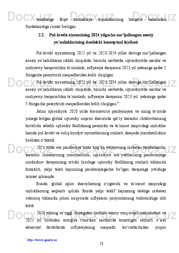 23banklariga   faqat   tranzaksiya   depozitlarining   barqaror   balansidan
foydalanishga   ruxsat berilgan.
2.2. Pul-kredit siyosatining 2024 yilgacha mo‘ljallangan asosiy
yo‘nalishlarining   dastlabki   konseptual   loyihasi
Pul-kredit   siyosatining   2022   yil   va   2023-2024   yillar   davriga   mo‘ljallangan
asosiy yo‘nalishlarini ishlab chiqishda, birinchi navbatda, iqtisodiyotda narxlar va
moliyaviy barqarorlikni ta’minlash, inflyasiya darajasini 2023 yil yakuniga qadar 5
foizgacha   pasaytirish maqsadlaridan   kelib   chiqilgan.
Pul-kredit   siyosatining   2022   yil   va   2023-2024   yillar   davriga   mo‘ljallangan
asosiy yo‘nalishlarini ishlab chiqishda, birinchi navbatda, iqtisodiyotda narxlar va
moliyaviy   barqarorlikni   ta’minlash,   inflyasiya   darajasini   2023   yil   yakuniga   qadar
5 foizgacha   pasaytirish maqsadlaridan   kelib chiqilgan. 7
Jahon   iqtisodiyoti   2020   yilda   koronavirus   pandemiyasi   va   uning   ta’sirida
yuzaga   kelgan   global   iqtisodiy   inqiroz   sharoitida   qat’iy   karantin   cheklovlarining
kiritilishi   sababli   iqtisodiy   faollikning   pasayishi   va   ta’minot   zanjiridagi   uzilishlar
hamda pul-kredit va soliq-byudjet siyosatlarining sezilarli darajada yumshatilishini
boshdan   o‘tkazdi.
2021 yilda esa pandemiya bilan bog‘liq vaziyatning nisbatan yaxshilanishi,
karantin   choralarining   yumshatilishi,   iqtisodiyot   sub’yektlarining   pandemiyaga
moslashuv   darajasining   ortishi   hisobiga   iqtisodiy   faollikning   sezilarli   tiklanishi
kuzatilib,   yalpi   talab   hajmining   pandemiyagacha   bo‘lgan   darajasiga   yetishiga
xizmat qilmoqda.
Bunda,   global   iqlim   sharoitlarning   o‘zgarishi   va   ta’minot   zanjiridagi
uzilishlarning   saqlanib   qolishi   fonida   yalpi   taklif   hajmining   talabga   nisbatan
sekinroq   tiklanishi   jahon   miqyosida   inflyasion   jarayonlarning   tezlashishiga   olib
keldi.
2020 yilning so‘nggi choragidan boshlab asosiy  oziq-ovqat mahsulotlari va
2021   yil   boshidan   energiya   resurslari   narxlarida   kuzatilgan   sezilarli   o‘sish
aksariyat   davlatlarda   inflyasiyaning   maqsadli   ko‘rsatkichidan   yuqori
7
  https://www.gazeta.uz 