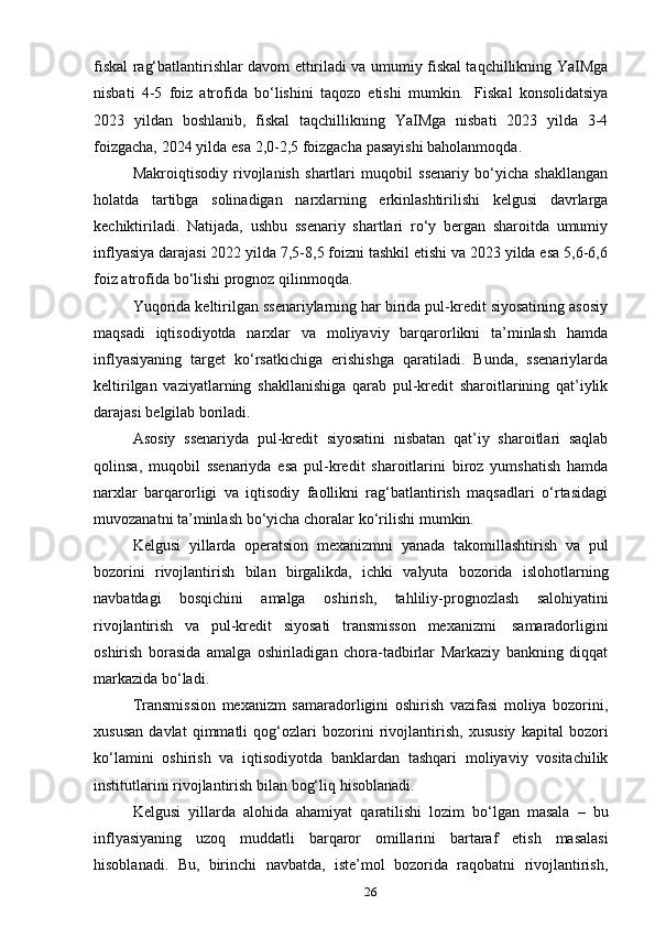 26fiskal rag‘batlantirishlar davom ettiriladi va umumiy fiskal taqchillikning YaIMga
nisbati   4-5   foiz   atrofida   bo‘lishini   taqozo   etishi   mumkin.   Fiskal   konsolidatsiya
2023   yildan   boshlanib,   fiskal   taqchillikning   YaIMga   nisbati   2023   yilda   3-4
foizgacha,   2024   yilda   esa   2,0-2,5   foizgacha   pasayishi   baholanmoqda.
Makroiqtisodiy   rivojlanish   shartlari   muqobil   ssenariy   bo‘yicha   shakllangan
holatda   tartibga   solinadigan   narxlarning   erkinlashtirilishi   kelgusi   davrlarga
kechiktiriladi.   Natijada,   ushbu   ssenariy   shartlari   ro‘y   bergan   sharoitda   umumiy
inflyasiya darajasi 2022 yilda 7,5-8,5 foizni tashkil etishi va 2023 yilda esa 5,6-6,6
foiz   atrofida   bo‘lishi   prognoz   qilinmoqda.
Yuqorida keltirilgan ssenariylarning har birida pul-kredit siyosatining asosiy
maqsadi   iqtisodiyotda   narxlar   va   moliyaviy   barqarorlikni   ta’minlash   hamda
inflyasiyaning   target   ko‘rsatkichiga   erishishga   qaratiladi.   Bunda,   ssenariylarda
keltirilgan   vaziyatlarning   shakllanishiga   qarab   pul-kredit   sharoitlarining   qat’iylik
darajasi   belgilab   boriladi.
Asosiy   ssenariyda   pul-kredit   siyosatini   nisbatan   qat’iy   sharoitlari   saqlab
qolinsa,   muqobil   ssenariyda   esa   pul-kredit   sharoitlarini   biroz   yumshatish   hamda
narxlar   barqarorligi   va   iqtisodiy   faollikni   rag‘batlantirish   maqsadlari   o‘rtasidagi
muvozanatni   ta’minlash   bo‘yicha   choralar   ko‘rilishi   mumkin.
Kelgusi   yillarda   operatsion   mexanizmni   yanada   takomillashtirish   va   pul
bozorini   rivojlantirish   bilan   birgalikda,   ichki   valyuta   bozorida   islohotlarning
navbatdagi   bosqichini   amalga   oshirish,   tahliliy-prognozlash   salohiyatini
rivojlantirish   va   pul-kredit   siyosati   transmisson   mexanizmi   samaradorligini
oshirish   borasida   amalga   oshiriladigan   chora-tadbirlar   Markaziy   bankning   diqqat
markazida   bo‘ladi.
Transmission   mexanizm   samaradorligini   oshirish   vazifasi   moliya   bozorini,
xususan   davlat   qimmatli   qog‘ozlari   bozorini   rivojlantirish,   xususiy   kapital   bozori
ko‘lamini   oshirish   va   iqtisodiyotda   banklardan   tashqari   moliyaviy   vositachilik
institutlarini   rivojlantirish   bilan   bog‘liq   hisoblanadi.
Kelgusi   yillarda   alohida   ahamiyat   qaratilishi   lozim   bo‘lgan   masala   –   bu
inflyasiyaning   uzoq   muddatli   barqaror   omillarini   bartaraf   etish   masalasi
hisoblanadi.   Bu,   birinchi   navbatda,   iste’mol   bozorida   raqobatni   rivojlantirish, 