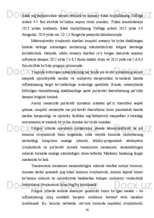 26fiskal rag‘batlantirishlar davom ettiriladi va umumiy fiskal taqchillikning YaIMga
nisbati   4-5   foiz   atrofida   bo‘lishini   taqozo   etishi   mumkin.   Fiskal   konsolidatsiya
2023   yildan   boshlanib,   fiskal   taqchillikning   YaIMga   nisbati   2023   yilda   3-4
foizgacha,   2024   yilda   esa   2,0-2,5   foizgacha   pasayishi   baholanmoqda.
Makroiqtisodiy   rivojlanish   shartlari   muqobil   ssenariy   bo‘yicha   shakllangan
holatda   tartibga   solinadigan   narxlarning   erkinlashtirilishi   kelgusi   davrlarga
kechiktiriladi.   Natijada,   ushbu   ssenariy   shartlari   ro‘y   bergan   sharoitda   umumiy
inflyasiya darajasi 2022 yilda 7,5-8,5 foizni tashkil etishi va 2023 yilda esa 5,6-6,6
foiz   atrofida   bo‘lishi   prognoz   qilinmoqda.
Yuqorida keltirilgan ssenariylarning har birida pul-kredit siyosatining asosiy
maqsadi   iqtisodiyotda   narxlar   va   moliyaviy   barqarorlikni   ta’minlash   hamda
inflyasiyaning   target   ko‘rsatkichiga   erishishga   qaratiladi.   Bunda,   ssenariylarda
keltirilgan   vaziyatlarning   shakllanishiga   qarab   pul-kredit   sharoitlarining   qat’iylik
darajasi   belgilab   boriladi.
Asosiy   ssenariyda   pul-kredit   siyosatini   nisbatan   qat’iy   sharoitlari   saqlab
qolinsa,   muqobil   ssenariyda   esa   pul-kredit   sharoitlarini   biroz   yumshatish   hamda
narxlar   barqarorligi   va   iqtisodiy   faollikni   rag‘batlantirish   maqsadlari   o‘rtasidagi
muvozanatni   ta’minlash   bo‘yicha   choralar   ko‘rilishi   mumkin.
Kelgusi   yillarda   operatsion   mexanizmni   yanada   takomillashtirish   va   pul
bozorini   rivojlantirish   bilan   birgalikda,   ichki   valyuta   bozorida   islohotlarning
navbatdagi   bosqichini   amalga   oshirish,   tahliliy-prognozlash   salohiyatini
rivojlantirish   va   pul-kredit   siyosati   transmisson   mexanizmi   samaradorligini
oshirish   borasida   amalga   oshiriladigan   chora-tadbirlar   Markaziy   bankning   diqqat
markazida   bo‘ladi.
Transmission   mexanizm   samaradorligini   oshirish   vazifasi   moliya   bozorini,
xususan   davlat   qimmatli   qog‘ozlari   bozorini   rivojlantirish,   xususiy   kapital   bozori
ko‘lamini   oshirish   va   iqtisodiyotda   banklardan   tashqari   moliyaviy   vositachilik
institutlarini   rivojlantirish   bilan   bog‘liq   hisoblanadi.
Kelgusi   yillarda   alohida   ahamiyat   qaratilishi   lozim   bo‘lgan   masala   –   bu
inflyasiyaning   uzoq   muddatli   barqaror   omillarini   bartaraf   etish   masalasi
hisoblanadi.   Bu,   birinchi   navbatda,   iste’mol   bozorida   raqobatni   rivojlantirish,