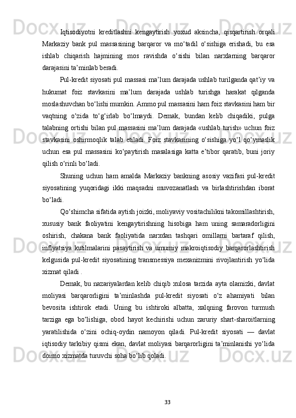 33Iqtisodiyotni   kreditlashni   kengaytirish   yoxud   aksincha,   qisqartirish   orqali
Markaziy   bank   pul   massasining   barqaror   va   mo‘tadil   o‘sishiga   erishadi,   bu   esa
ishlab   chiqarish   hajmining   mos   ravishda   o‘sishi   bilan   narxlarning   barqaror
darajasini   ta’minlab   beradi.
Pul-kredit siyosati pul massasi  ma’lum darajada ushlab turilganda qat’iy va
hukumat   foiz   stavkasini   ma’lum   darajada   ushlab   turishga   harakat   qilganda
moslashuvchan bo‘lishi mumkin. Ammo pul massasini ham foiz stavkasini ham bir
vaqtning   o‘zida   to‘g‘irlab   bo‘lmaydi.   Demak,   bundan   kelib   chiqadiki,   pulga
talabning  ortishi   bilan  pul   massasini  ma’lum   darajada   «ushlab  turish»  uchun   foiz
stavkasini   oshirmoqlik   talab   etiladi.   Foiz   stavkasining   o‘sishiga   yo‘l   qo‘ymaslik
uchun   esa   pul   massasini   ko‘paytirish   masalasiga   katta   e’tibor   qaratib,   buni   joriy
qilish   o‘rinli   bo‘ladi.
Shuning   uchun   ham   amalda   Markaziy   bankning   asosiy   vazifasi   pul-kredit
siyosatining   yuqoridagi   ikki   maqsadni   muvozanatlash   va   birlashtirishdan   iborat
bo‘ladi.
Qo‘shimcha sifatida aytish joizki, moliyaviy vositachilikni takomillashtirish,
xususiy   bank   faoliyatini   kengaytirishning   hisobiga   ham   uning   samaradorligini
oshirish,   chakana   bank   faoliyatida   narxdan   tashqari   omillarni   bartaraf   qilish,
inflyatsiya   kutilmalarini   pasaytirish   va   umumiy   makroiqtisodiy   barqarorlashtirish
kelgusida   pul-kredit   siyosatining   transmessiya   mexanizmini   rivojlantirish   yo‘lida
xizmat qiladi   .
Demak, bu nazariyalardan kelib chiqib xulosa  tarzida  ayta olamizki, davlat
moliyasi   barqarorligini   ta’minlashda   pul-kredit   siyosati   o‘z   ahamiyati   bilan
bevosita   ishtirok   etadi.   Uning   bu   ishtiroki   albatta,   xalqning   farovon   turmush
tarziga   ega   bo‘lishiga,   obod   hayot   kechirishi   uchun   zaruriy   shart-sharoitlarning
yaratilishida   o‘zini   ochiq-oydin   namoyon   qiladi.   Pul-kredit   siyosati   —   davlat
iqtisodiy   tarkibiy   qismi   ekan,   davlat   moliyasi   barqarorligini   ta’minlanishi   yo‘lida
doimo   xizmatda   turuvchi   soha   bo‘lib qoladi. 