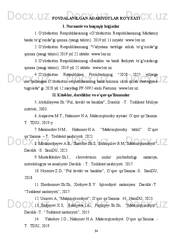 34FOYDALANILGAN   ADABIYOTLAR   RO’YXATI
I. Normativ va huquqiy hujjatlar
1. O‘zbekiston   Respublikasining   «O‘zbekiston   Respublikasining   Markaziy
banki   to‘g‘risida"gi   qonuni   (yangi   tahriri).   2019 yil   11   noyabr.   www.lex.uz
2. O‘zbekiston   Respublikasining   "Valyutani   tartibga   solish   to‘g‘risida"gi
qonuni (yangi   tahriri).2019   yil   22 oktabr.   www.lex.uz
3. O‘zbekiston   Respublikasining   «Banklar   va   bank   faoliyati   to‘g‘risida»gi
qonuni (yangi   tahriri).   2019   yil   22 oktabr.   www.lex.uz
4. O‘zbekiston   Respublikasi   Prezidentining   "2020   2025   yillarga
mo‘ljallangan   O‘zbekiston   respublikasining   bank   tizimini   isloh   qilish   strategiyasi
tugrisida"   gi   2020   yil   12   maydagi PF-5992-sonli   Farmoni.   www.lex.uz
II. Kitoblar, darsliklar va o’quv qo’llanmalar
5. Abdullayeva.Sh   “Pul,   kredit   va   banklar”,   Draslik:   -T.:   Toshkent   Moliya
instituti, 2003.
6. Asqarova M.T., Hakimov H.A. Makroiqtisodiy siyosat. O‘quv qo‘llanma.
T.: TDIU,   2019-y
7. Maxmudov . N.M.,   Hakimov . H.A.   “ Makroiqtisodiy   tahlil”.   O‘quv
qo‘llanma. – T.: Toshkent nashriyoti. 2021.
8. Mirzaxodjayev.A.B,   Sharifov.Sh.S,   Boboqulov.B.M,“Makroiqtisodiyot”.
Darslik. -S.: SamDU, 2021.
9. Mustafakulov . Sh.I.,   «Investitsion   muhit   jozibadorligi:   nazariya,
metodologiya   va   amaliyot» Darslik.   -   T.:   Toshkent nashriyoti.   2017.
10. Niyozov.Z.D,   “Pul   kredit   va   banklar”,   O’quv   qo’llanma:-S.:   SamDU,
2018.
11. Shodmonov.Sh.Sh,   Xodiyev.B.Y.   Iqtisodiyot   nazariyasi:   Darslik.-T.:
“Toshkent nashriyoti”,  2017.
12. Umirov.A, “Makroiqtisodiyot”, O’quv qo’llanma: -N.: NamDU, 2023.
13. Xadjayev.X.S,   Bakiyeva.I.A,   Fayziyev.Sh.Sh,   “Makroiqtisodiyot”,
Darslik:-T.: “Toshkent nashriyoti”, 2015.
14. Yakubov   I.O.,   Hakimov   H.A.   Makroiqtisodiyot.   O‘quv   qo‘llanma.   -
T.:   TDIU,   2019. 