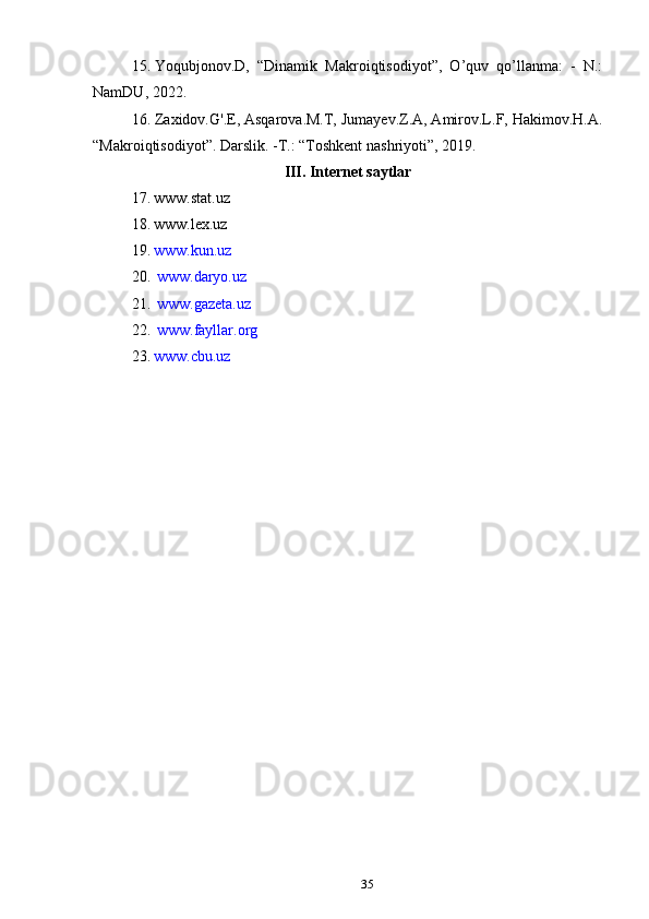 3515. Yoqubjonov.D,   “Dinamik   Makroiqtisodiyot”,   O’quv   qo’llanma:   -   N.:
NamDU, 2022.
16. Zaxidov.G'.E, Asqarova.M.T, Jumayev.Z.A, Amirov.L.F, Hakimov.H.A.
“Makroiqtisodiyot”. Darslik. -T.:  “Toshkent nashriyoti”,  2019.
III. Internet   saytlar
17. www.stat.uz  
18. www.lex.uz  
19. www.kun.uz  
20.   www.daryo.uz  
21.   www.gazeta.uz
22.   www.fayllar.org
23. www.cbu.uz 