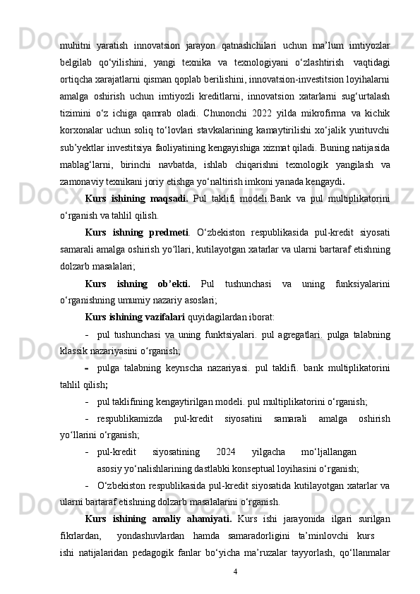 4muhitni   yaratish   innovatsion   jarayon   qatnashchilari   uchun   ma’lum   imtiyozlar
belgilab   qo‘yilishini,   yangi   texnika   va   texnologiyani   o‘zlashtirish   vaqtidagi
ortiqcha xarajatlarni qisman qoplab berilishini, innovatsion-investitsion loyihalarni
amalga   oshirish   uchun   imtiyozli   kreditlarni,   innovatsion   xatarlarni   sug‘urtalash
tizimini   o‘z   ichiga   qamrab   oladi.   Chunonchi   2022   yilda   mikrofirma   va   kichik
korxonalar  uchun  soliq   to‘lovlari   stavkalarining  kamaytirilishi   xo‘jalik  yurituvchi
sub’yektlar investitsiya faoliyatining kengayishiga xizmat qiladi. Buning natijasida
mablag‘larni,   birinchi   navbatda,   ishlab   chiqarishni   texnologik   yangilash   va
zamonaviy   texnikani   joriy   etishga   yo‘naltirish   imkoni yanada kengaydi .
Kurs   ishining   maqsadi.   Pul   taklifi   modeli.Bank   va   pul   multiplikatorini
o‘rganish va   tahlil   qilish.
Kurs   ishning   predmeti .   O‘zbekiston   respublikasida   pul-kredit   siyosati
samarali   amalga oshirish yo llari, kutilayotgan xatarlar va ularni bartaraf etishʻ ning
dolzarb   masalalari;
Kurs   ishning   ob’ekti.   Pul   tushunchasi   va   uning   funksiyalarini
o‘rganishning   umumiy   nazariy   asoslari;
Kurs   ishining   vazifalari   quyidagilardan   iborat:
 pul   tushunchasi   va   uning   funktsiyalari.   pul   agregatlari.   pulga   talabning
klassik   nazariyasini   o rganish;	
ʻ
 pulga   talabning   keynscha   nazariyasi.   pul   taklifi.   bank   multiplikatorini
tahlil   qilish ;
 pul   taklifining   kengaytirilgan   modeli. pul   multiplikatorini   o‘rganish;
 respublikamizda   pul-kredit   siyosatini   samarali   amalga   oshirish
yo llarini	
ʻ   o‘rganish;
 pul-kredit siyosatining 2024 yilgacha mo‘ljallangan
asosiy   yo‘nalishlarining   dastlabki   konseptual loyihasini   o‘rganish;
 O‘zbekiston respublikasida   pul-kredit   siyosatida   kutilayotgan   xatarlar   va
ularni   bartaraf   etishning   dolzarb   masalalarini   o‘rganish .
Kurs   ishining   amaliy   ahamiyati.   Kurs   ishi   jarayonida   ilgari   surilgan
fikrlardan, yondashuvlardan hamda samaradorligini ta’minlovchi kurs
ishi   natijalaridan   pedagogik   fanlar   bo‘yicha   ma’ruzalar   tayyorlash,   qo‘llanmalar 