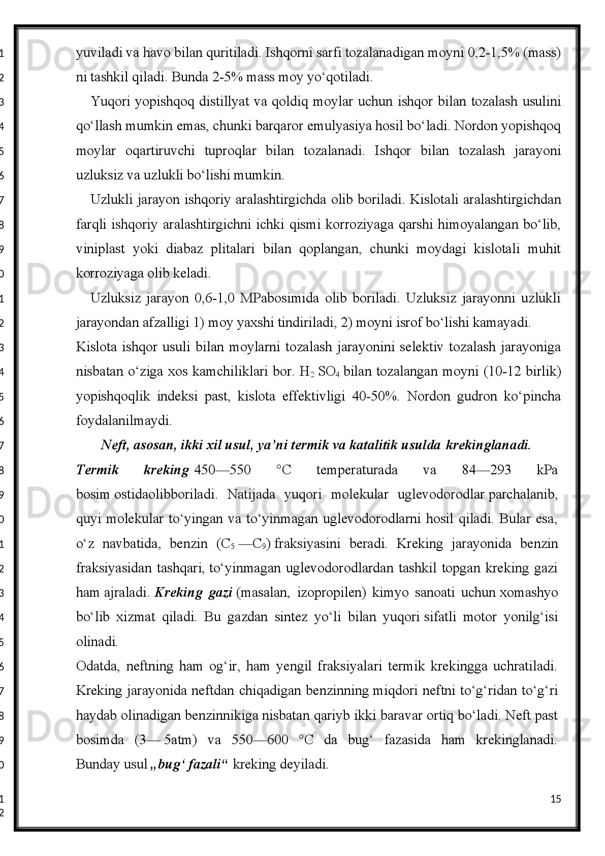Sanoatda neft juda katta ahamiyatga ega, chunki undan xalq xo‘jaligi   ehtiyojlarini
qondiruvchi turli xil mahsulotlar olinadi. Masalan, neft   raketalar uchun, dizel hamda
ichki   yonuv   dvigatellari   uchun   yonilg‘i   olishda   eng   boy   manba   hisoblanadi.
Neftdan   faqatgina   mashinalar   uchungina   emas,   balki   uy-ro‘zg‘orda,   korxonalarda
ham     yoqish   uchun   ishlatiladigan   mahsulotlar   (tabiiy   gaz,   qoramoy—
„mazut“)   chiqadi.   Surkov   moylari,   parafin   moyi,   ya’ni   vazelin   va   boshqalar   ham
neft mahsulotlaridir.
Neftni qayta ishlash   -neftdan neft mahsulotlari (benzin, kerosin, dizel yonilg isi,ʻ
mazut, moy, bitum, gudron, parafin va boshqalar) olishda qo llanadigan texnologik	
ʻ
usullar  majmui. Neftni  qayta  ishlashida  avval  neft  tarkibidagi  suv,  tuz va mexanik
aralashmalardan   tozalanadi,   keyin   uni   stabillashtirish,   yuqori   haroratda   bug latib	
ʻ
haydash, distillyatlarni tozalash, qo shimchalar qo shish va boshqa bajariladi. Neftni	
ʻ ʻ
haydash   usuli   miloddan   avvalgi   ma lum   edi.   Bu   usul   neftdan   dori-darmon	
ʼ
tayyorlash   maqsadida   qo llangan.   Qad.   yunon   tabibi  	
ʻ Kassiy   Feliks   va   Abu   Ali
ibnSino   neftni haydashga oid tajribalar o tkazishgan. Xorazm geografi Bakron (13-	
ʻ
asr)   Boku   neftini   haydash   haqida   birinchi   bo lib  eslatib   o tadi.  18-asrga   kelib  neft	
ʻ ʻ
konlarini   qidirish   va   o rganish   munosabati   bilan   neftni   haydashga   katta   e tibor	
ʻ ʼ
berildi. Neftni haydash lab. quridirdi. 1823 yilda aka-uka  Dubininlar  Mozdok shahri
yaqinida   davriy   ishlaydigan   neftni   haydash   zavodiniqurdilar.   Ular   kubga   quyilgan
40   chelak   neftdan   16   chelak   haydalgan   neft   olganlar.   Shu   tariqa   neftni   haydash
zavodlari taraqqiy eta boshladi.
Suv va tuzlarni yo qotish. Neft tarkibida, odatda, minerallashgan burg i suvi, suvli 1	
ʻ ʻ
m3 neftda 30-50 g gacha tuz bo ladi. Ularni yo qotish uchun Neftni qayta ishlashi.	
ʻ ʻ
zavodlarida   elektr   yordamida   tuzeizlantirish   qurilmalari   ishlatiladi.   Neftga
deemulgator qo shilib, chuchuk suv bilan yuviladi. Hosil bo lgan emulsiyani 100—	
ʻ ʻ
140° gacha qizdiriladi va uzluksiz ishlaydigan elektr degidratoriga uzatiladi. Yuqori
kuchlanishli   elektr   maydoni,   deemulgator   va   qizdirish   ta sirida   emulsiya   tezda	
ʼ
parchalanadi,   suv   va   unda   erigan   tuzlar   chukadi   va   chikarib   tashlanadi.   Suv   va
tuzlardan   tozalangan   neft   tarkibida   0,2%   gacha   suv   va   0,5   mg/l   gacha   xloridlar
(tuzlar) krladi.
7
1
2
3
4
5
6
7
8
9
10
11
12
13
14
15
16
17
18
19
20
21
22
23
24
25
26
27
28
29
30
1
2