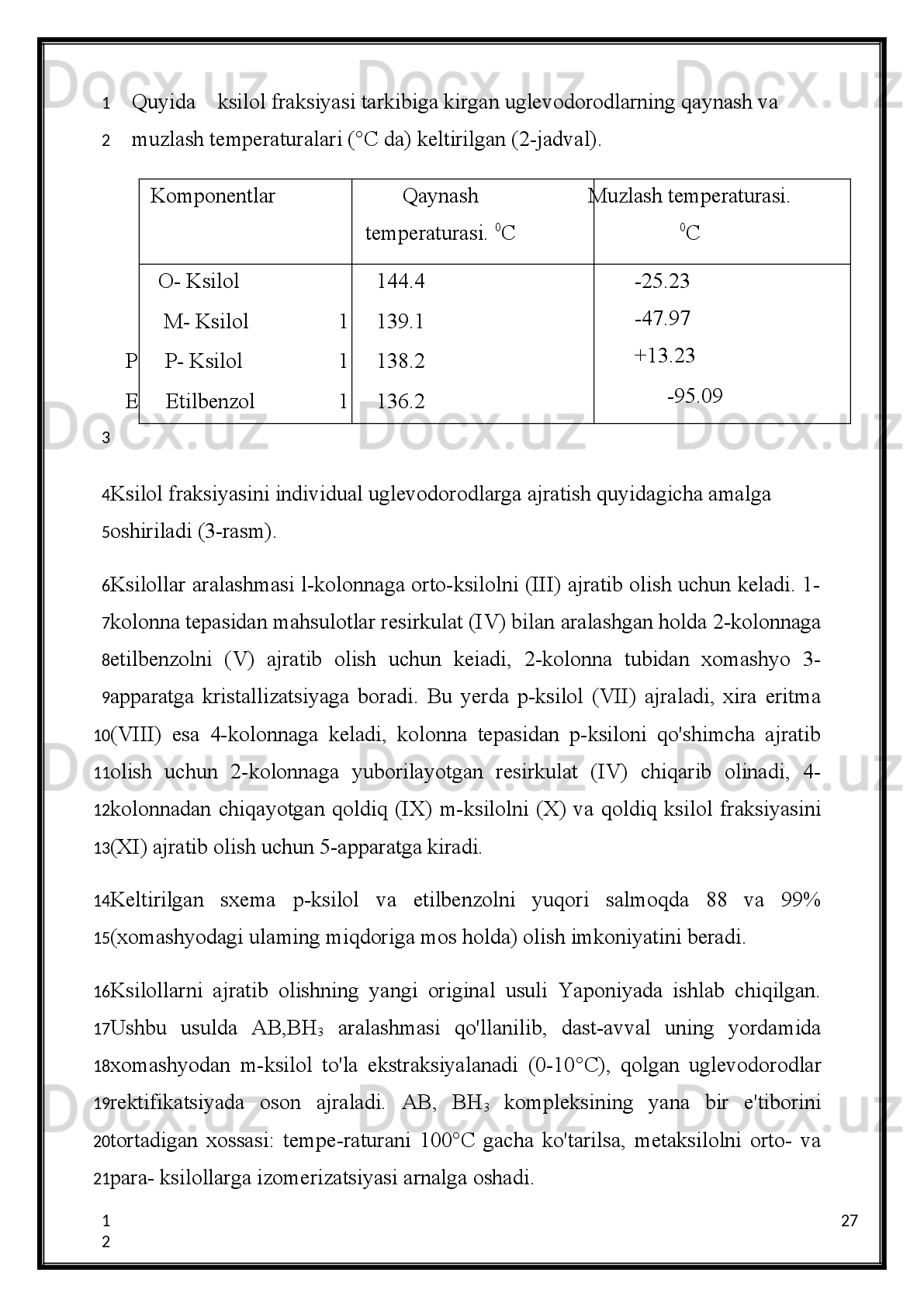 Alumoplatinali katalizatorda xomashyo sifatida 60-120 °C benzin  fraksiyasi ishlatilsa
xomashyoga   nisbatan   aromatik   uglevodorodlarni   salmog'i   36,2%ni,   shu   jumladan
benzol-4,2%, toluol-14,5%, ksilollar-15,8% ni tashkil qiladi.
                          2.4.Yuqori aromatlashtirilgan distillatlar va alkilaromatik 
                                                      uglevodorodlarni dealkillash
Ushbu   jarayon   Germaniyada   Ikkinchi   Jahon   urushi   yillari   keng   joriy   etilgan
bo'Iib,   yuqori   oktanli   benzinlar   hamda   aromatik   uglevodorodlar   olish   uchun
ishlatilgan.   Jarayon   benzol   va   naftalin   olish   maqsadlari   uchun   AQSH   da   keng
ko'lamda   olib   boriladi.   Xorijda   ushbu   jarayonning   tez   rivojlanishi   benzol   va
naftalinlarni   yetishmay   qolganligi   boisdir.   Dealkillash   jarayonini   2   turi   mavjuddir:
termik va katalitik. Reaksiya sxemasi:
Toluol                                                        Benzol                Metan
Termik   dealkillash   750 °C   da   40at   bosimda   boradi.   Jarayon   tem- peraturasini
pasaytirish   hamda   benzolni   salmog'ini   oshirish   maqsad- larida   adabiyotlarda
molibden, kobalt, nikel oksidlari /aluminiy oksidida  yoyuvchi katalizatorlarni qo'llash
va   katalitik   deallash   jarayonini   620°C   da   amalga   oshirish   to'g'risida   ko'rsatmalar
mavjud.   Bunda   xrom   va   aluminiy   oksidlari   asosidagi   katalizatorlarga   afzallik
berilgan.
To'g'ridan-to'g'ri  haydalgan  va ikkilamchi distillatlarni pirolizi
Piroliz   smolalaridan   aromatik uglevodorodlar ajratib   olinadi. Smolaning salmog'i
xomashyo turiga bog'liqligini aytib o'tish joizdir
(1-jadval).
20
1
2
3
4
5
6
7
8
9
10
11
12
13
14
15
16
17
18
19
20
21
22
23
1
2