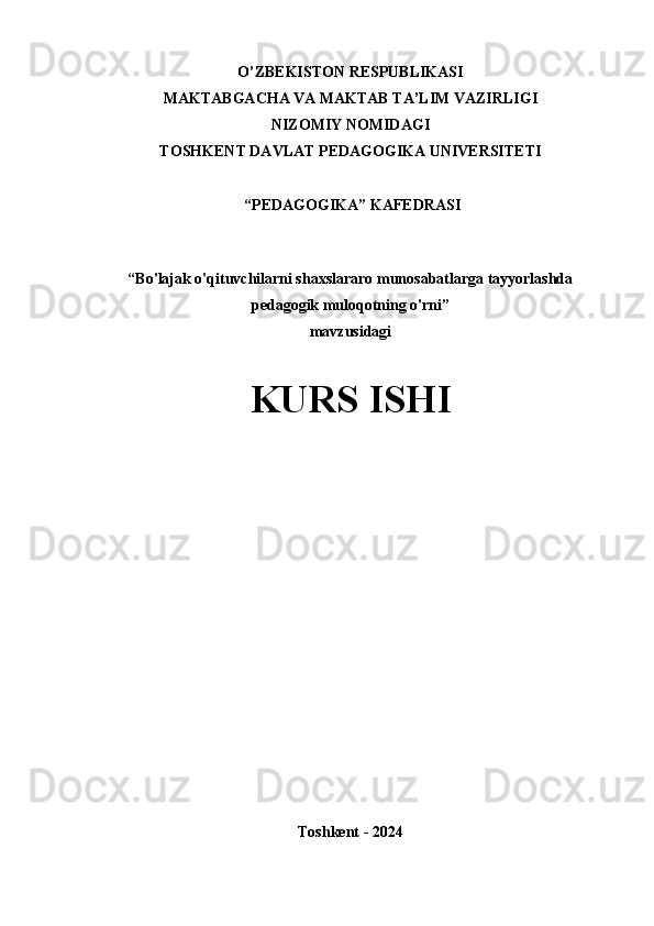 O’ZBEKISTON RESPUBLIKASI
MAKTABGACHA VA MAKTAB TA’LIM VAZIRLIGI
NIZOMIY NOMIDAGI
TOSHKENT DAVLAT PEDAGOGIKA UNIVERSITETI
 “PEDAGOGIKA” KAFEDRASI
“Bo'lajak o'qituvchilarni shaxslararo munosabatlarga tayyorlashda
pedagogik muloqotning o'rni” 
mavzusidagi 
KURS ISHI
  
Toshkent - 2024 