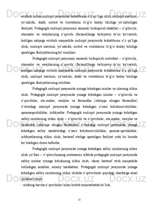 erishish uchun muloqot jarayonida tashabbusni o‘z qo‘liga olish, muloqot mavzusi,
yo‘nalishi,   shakl,   metod   va   vositalarini   to‘g‘ri   tanlay   bilishga   yo‘naltirilgan
faoliyati. Pedagogik muloqot jarayonini samarali boshqarish shakllari – o‘qituvchi,
otaonalar   va   vasiylarning   o‘quvchi   (farzand)larga   tarbiyaviy   ta’sir   ko‘rsatish,
kutilgan   natijaga   erishish   maqsadida   muloqot   jarayonida   tashabbusni   o‘z   qo‘liga
olish,   muloqot   mavzusi,   yo‘nalishi,   metod   va   vositalarini   to‘g‘ri   tanlay   bilishga
qaratilgan faoliyatlarining ko‘rinishlari. 
            Pedagogik muloqot jarayonini samarali boshqarish metodlari – o‘qituvchi,
otaonalar   va   vasiylarning   o‘quvchi   (farzand)larga   tarbiyaviy   ta’sir   ko‘rsatish,
kutilgan   natijaga   erishish   maqsadida   muloqot   jarayonida   tashabbusni   o‘z   qo‘liga
olish,   muloqot   mavzusi,   yo‘nalishi,   shakl   va   vositalarini   to‘g‘ri   tanlay   bilishga
qaratilgan faoliyatlarining uslublari. 
            Pedagogik muloqot jarayonida yuzaga keladigan nizolar va ularning oldini
olish.   Pedagogik   muloqot   jarayonida   yuzaga   keladigan   nizolar   –   o‘qituvchi   va
o‘quvchilar,   ota-onalar,   vasiylar   va   farzandlar   (otaliqqa   olingan   farzandlar)
o‘rtasidagi   muloqot   jarayonida   yuzaga   keladigan   o‘zaro   kelishmovchiliklar,
qaramaqarshiliklar,   ziddiyatlar.   Pedagogik   muloqot   jarayonida   yuzaga   keladigan
salbiy nizolarning oldini olish – o‘qituvchi  va o‘quvchilar, ota-onalar, vasiylar va
farzandlar   (otaliqqa   olingan   farzandlar)   o‘rtasidagi   muloqot   jarayonida   yuzaga
keladigan   salbiy   xarakterdagi   o‘zaro   kelishmovchiliklar,   qarama-qarshiliklar,
ziddiyatlarning   oldini   olish,   bartaraf   etishga   qaratilgan   faoliyat   yoki   bu   borada
ko‘riladigan chora-tadbirlar. 
                   Pedagogik muloqot jarayonida yuzaga keladigan salbiy nizolarning oldini
olish yo‘llari – o‘qituvchininng mutaxassis sifatida pedagogik muloqot jarayonida
salbiy   nizolar   yuzaga   kelishining   oldini   olish,   ularni   bartaraf   etish   maqsadida
tutiladigan   amallari,   amaliy   harakatlari.   Pedagogik   muloqot   jarayonida   yuzaga
keladigan salbiy  nizolarning oldini  olishda  o‘qituvchilar  quyidagi  shartlarga amal
qilishlari lozim: 
- sinfning barcha o‘quvchilari bilan birdek munosabatda bo‘lish; 
12 