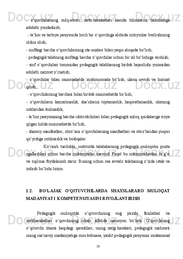 -   o‘quvchilarning   xulq-atvori,   xatti-harakatlari   hamda   bilimlarini   baholashga
adolatli yondashish;
 - ta’lim va tarbiya jarayonida hech bir o‘quvchiga alohida imtiyozlar berilishining
oldini olish; 
- sinfdagi barcha o‘quvchilarning ota-onalari bilan yaqin aloqada bo‘lish; 
- pedagogik talabning sinfdagi barcha o‘quvchilar uchun bir xil bo‘lishiga erishish;
-   sinf   o‘quvchilari   tomonidan   pedagogik   talablarning   birdek   bajarilishi   yuzasidan
adolatli nazorat o‘rnatish; 
-   o‘quvchilar   bilan   munosabatda   xushmuomala   bo‘lish,   ularni   sevish   va   hurmat
qilish;
 - o‘quvchilarning barchasi bilan birdek munosabatda bo‘lish; 
-   o‘quvchilarni   kamsitmaslik,   sha’nlarini   toptamaslik,   haqoratlamaslik,   ularning
ustilaridan kulmaslik; 
- ta’lim jarayonining barcha ishtirokchilari bilan pedagogik axloq qoidalariga rioya
qilgan holda munosabatda bo‘lish; 
- shaxsiy manfaatlari, obro‘sini o‘quvchilarning manfaatlari va obro‘laridan yuqori
qo‘yishga intilmaslik va boshqalar.
                  Ko’rinib   turibdiki,   institutda   talabalarning   pedagogik   muloqotni   puxta
egallashlari   uchun   barcha   imkoniyatlar   mavjud.   Faqat   bu   imkoniyatlardan   to’g’ri
va oqilona foydalanish zarur. Buning uchun esa avvalo talabaning o’zida istak va
xohish bo’lishi lozim.
1.2.     BO‘LAJAK   O‘QITUVCHILARDA   SHAXSLARARO   MULOQAT
MADANIYATI  KOMPETENSIYASINI RIVOJLANTIRISH
Pedagogik   muloqotda   o‘qituvchining   eng   yaxshi   fazilatlari   va
xattiharakatlari   o‘quvchining   ideali   sifatida   namoyon   bo‘ladi.   O‘quvchining
o‘qituvchi   shaxsi   haqidagi   qarashlari,   uning   xatgi-harakati,   pedagogik   mahorati
uning ma’naviy madaniyatiga mos kelmasa, yaxlit pedagogik jarayonni mukammal
13 