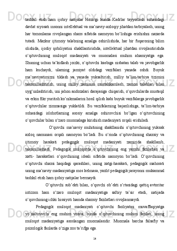 tashkil   etish   ham   ijobiy   natijalar   Hozirgi   kunda   Kadrlar   tayyorlash   sohasidagi
davlat siyosati insonni intellektual va ma’naviy-axloqiy jihatdan tarbiyalash, uning
har   tomonlama   rivojlangan   shaxs   sifatida   namoyon   bo‘lishiga   erishishni   nazarda
tutadi.   Mazkur   ijtimoiy   talabning   amalga   oshirilishida,   har   bir   fuqaroning   bilim
olishida,   ijodiy   qobiliyatini   shakllantirishda,   intellektual   jihatdan   rivojlantirishda
o‘qituvchining   muloqot   madaniyati   va   muomalasi   muhim   ahamiyatga   ega.
Shuning  uchun  ta’kidlash   joizki,  o‘qituvchi  kasbiga  nisbatan   talab  va  javobgarlik
ham   kuchaydi,   ularning   jamiyat   oldidagi   vazifalari   yanada   oshdi.   Buyuk
ma’naviyatimizni   tiklash   va   yanada   yuksaltirish,   milliy   ta’lim-tarbiya   tizimini
takomillashtirish,   uning   milliy   zaminini   mustahkamlash,   zamon   talablari   bilan
uyg‘unlashtirish, uni jahon andozalari darajasiga chiqarish, o‘quvchilarda mustaqil
va erkin fikr yuritish ko‘nikmalarini hosil qilish kabi buyuk vazifalarga javobgarlik
o‘qituvchilar   zimmasiga   yuklatildi.   Bu   vazifalarning   bajarilishiga,   ta’lim-tarbiya
sohasidagi   islohotlarning   asosiy   amalga   oshiruvchisi   bo‘lgan   o‘qituvchining
o‘quvchilar bilan o‘zaro muomalaga kirishish madaniyati orqali erishiladi. 
              O‘quvchi   ma’naviy   muhitining   shakllanishi   o‘qituvchining   yuksak
axloq   namunasi   orqali   namoyon   bo‘ladi.   Bu   o‘rinda   o‘qituvchining   shaxsiy   va
ijtimoiy   harakati   pedagogik   muloqot   madaniyati   zamirida   shakllanib,
takomillashadi.   Pedagogik   muloqotda   o‘qituvchining   eng   yaxshi   fazilatlari   va
xatti-   harakatlari   o‘quvchining   ideali   sifatida   namoyon   bo‘ladi.   O‘quvchining
o‘qituvchi   shaxsi   haqidagi   qarashlari,   uning   xatgi-harakati,   pedagogik   mahorati
uning ma’naviy madaniyatiga mos kelmasa, yaxlit pedagogik jarayonni mukammal
tashkil etish ham ijobiy natijalar bermaydi. 
             O‘qituvchi sub’ekti bilan, o‘quvchi ob’ekti o‘rtasidagi qattiq avtoritar
intizom   ham   o‘zaro   muloqot   madaniyatiga   salbiy   ta’sir   etadi,   natijada
o‘quvchining ichki hissiyoti hamda shaxsiy fazilatlari rivojlanmaydi.
Pedagogik   muloqot   madaniyati   o‘qituvchi   faoliyatini   muvaffaqiyatga
yo‘naltiruvchi   eng   muhim   vosita,   bunda   o‘qituvchining   muhim   fazilati,   uning
muloqot   madaniyatiga   asoslangan   muomalasidir.   Muomala   barcha   falsafiy   va
psixologik fanlarda o‘ziga xos ta’rifga ega. 
14 