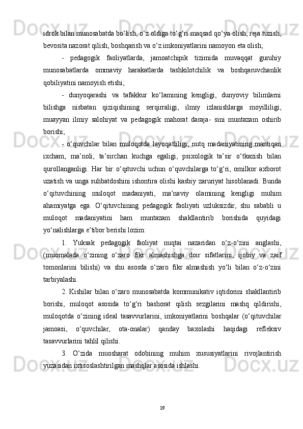 idrok bilan munosabatda bo‘lish, o‘z oldiga to‘g‘ri maqsad qo‘ya olish, reja tuzish,
bevosita nazorat qilish, boshqarish va o‘z imkoniyatlarini namoyon eta olish; 
-   pedagogik   faoliyatlarda,   jamoatchipik   tizimida   muvaqqat   guruhiy
munosabatlarda   ommaviy   harakatlarda   tashkilotchilik   va   boshqaruvchanlik
qobiliyatini namoyish etishi; 
-   dunyoqarashi   va   tafakkur   ko‘lamining   kengligi,   dunyoviy   bilimlarni
bilishga   nisbatan   qiziqishining   serqirraligi,   ilmiy   izlanishlarga   moyilliligi,
muayyan   ilmiy   salohiyat   va   pedagogik   mahorat   daraja-   sini   muntazam   oshirib
borishi; 
-   o‘quvchilar   bilan   muloqotda   layoqatliligi,   nutq   madaniyatining   mantiqan
ixcham,   ma’noli,   ta’sirchan   kuchga   egaligi,   psixologik   ta’sir   o‘tkazish   bilan
qurollanganligi.   Har   bir   o‘qituvchi   uchun   o‘quvchilarga   to‘g‘ri,   omilkor   axborot
uzatish va unga suhbatdoshini ishontira olishi kasbiy zaruriyat hisoblanadi. Bunda
o‘qituvchining   muloqot   madaniyati,   ma’naviy   olamining   kengligi   muhim
ahamiyatga   ega.   O‘qituvchining   pedagogik   faoliyati   uzluksizdir,   shu   sababli   u
muloqot   madaniyatini   ham   muntazam   shakllantirib   borishida   quyidagi
yo‘nalishlarga e’tibor berishi lozim:
1.   Yuksak   pedagogik   faoliyat   nuqtai   nazaridan   o‘z-o‘zini   anglashi,
(muomalada   o‘zining   o‘zaro   fikr   almashishga   doir   sifatlarini,   ijobiy   va   zaif
tomonlarini   bilishi)   va   shu   asosda   o‘zaro   fikr   almashish   yo‘li   bilan   o‘z-o‘zini
tarbiyalashi. 
2.  Kishilar   bilan  o‘zaro  munosabatda  kommunikativ  iqtidorini  shakllantirib
borishi,   muloqot   asosida   to‘g‘ri   bashorat   qilish   sezgilarini   mashq   qildirishi,
muloqotda   o‘zining   ideal   tasavvurlarini,   imkoniyatlarini   boshqalar   (o‘qituvchilar
jamoasi,   o‘quvchilar,   ota-onalar)   qanday   baxolashi   haqidagi   refleksiv
tasavvurlarini tahlil qilishi. 
3.   O‘zida   muosharat   odobining   muhim   xususiyatlarini   rivojlantirish
yuzasidan ixtisoslashtirilgan mashqlar asosida ishlashi. 
19 