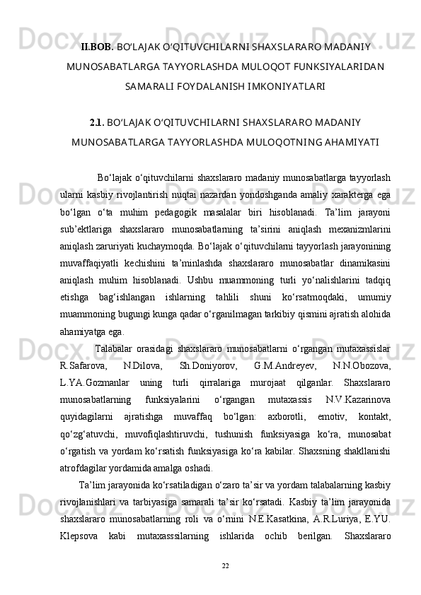 II.BOB.   BO‘LAJ AK O‘QI TUV CHI LARN I  SHAX SLARARO MADAN I Y
MUN OSABATLARGA  TAY Y ORLASHDA  MULOQOT FUNKSI Y ALARI DAN
SAMARALI  FOY DALAN I SH I MKON I Y ATLARI
2.1.  BO‘LAJ AK O‘QI TUV CHI LARN I  SHAX SLARARO MADANI Y
MUN OSABATLARGA  TAY Y ORLASHDA  MULOQOTN I N G AHAMI Y ATI
                     Bo‘lajak o‘qituvchilarni  shaxslararo madaniy munosabatlarga tayyorlash
ularni   kasbiy   rivojlantirish   nuqtai   nazardan   yondoshganda   amaliy   xarakterga   ega
bo‘lgan   o‘ta   muhim   pedagogik   masalalar   biri   hisoblanadi.   Ta’lim   jarayoni
sub’ektlariga   shaxslararo   munosabatlarning   ta’sirini   aniqlash   mexanizmlarini
aniqlash zaruriyati kuchaymoqda. Bo‘lajak o‘qituvchilarni tayyorlash jarayonining
muvaffaqiyatli   kechishini   ta’minlashda   shaxslararo   munosabatlar   dinamikasini
aniqlash   muhim   hisoblanadi.   Ushbu   muammoning   turli   yo‘nalishlarini   tadqiq
etishga   bag‘ishlangan   ishlarning   tahlili   shuni   ko‘rsatmoqdaki,   umumiy
muammoning bugungi kunga qadar o‘rganilmagan tarkibiy qismini ajratish alohida
ahamiyatga ega. 
                Talabalar   orasidagi   shaxslararo   munosabatlarni   o‘rgangan   mutaxassislar
R.Safarova,   N.Dilova,   Sh.Doniyorov,   G.M.Andreyev,   N.N.Obozova,
L.YA.Gozmanlar   uning   turli   qirralariga   murojaat   qilganlar.   Shaxslararo
munosabatlarning   funksiyalarini   o‘rgangan   mutaxassis   N.V.Kazarinova
quyidagilarni   ajratishga   muvaffaq   bo‘lgan:   axborotli,   emotiv,   kontakt,
qo‘zg‘atuvchi,   muvofiqlashtiruvchi,   tushunish   funksiyasiga   ko‘ra,   munosabat
o‘rgatish va yordam  ko‘rsatish funksiyasiga  ko‘ra kabilar. Shaxsning shakllanishi
atrofdagilar yordamida amalga oshadi. 
       Ta’lim jarayonida ko‘rsatiladigan o‘zaro ta’sir va yordam talabalarning kasbiy
rivojlanishlari   va   tarbiyasiga   samarali   ta’sir   ko‘rsatadi.   Kasbiy   ta’lim   jarayonida
shaxslararo   munosabatlarning   roli   va   o‘rnini   N.E.Kasatkina,   A.R.Luriya,   E.YU.
Klepsova   kabi   mutaxasssilarning   ishlarida   ochib   berilgan.   Shaxslararo
22 