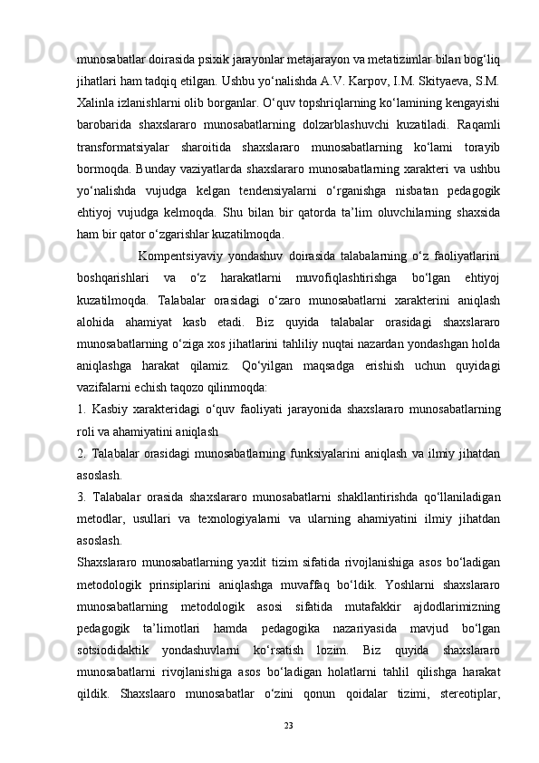 munosabatlar doirasida psixik jarayonlar metajarayon va metatizimlar bilan bog‘liq
jihatlari ham tadqiq etilgan. Ushbu yo‘nalishda A.V. Karpov, I.M. Skityaeva, S.M.
Xalinla izlanishlarni olib borganlar. O‘quv topshriqlarning ko‘lamining kengayishi
barobarida   shaxslararo   munosabatlarning   dolzarblashuvchi   kuzatiladi.   Raqamli
transformatsiyalar   sharoitida   shaxslararo   munosabatlarning   ko‘lami   torayib
bormoqda.  Bunday  vaziyatlarda  shaxslararo   munosabatlarning  xarakteri   va  ushbu
yo‘nalishda   vujudga   kelgan   tendensiyalarni   o‘rganishga   nisbatan   pedagogik
ehtiyoj   vujudga   kelmoqda.   Shu   bilan   bir   qatorda   ta’lim   oluvchilarning   shaxsida
ham bir qator o‘zgarishlar kuzatilmoqda. 
                      Kompentsiyaviy   yondashuv   doirasida   talabalarning   o‘z   faoliyatlarini
boshqarishlari   va   o‘z   harakatlarni   muvofiqlashtirishga   bo‘lgan   ehtiyoj
kuzatilmoqda.   Talabalar   orasidagi   o‘zaro   munosabatlarni   xarakterini   aniqlash
alohida   ahamiyat   kasb   etadi.   Biz   quyida   talabalar   orasidagi   shaxslararo
munosabatlarning o‘ziga xos jihatlarini tahliliy nuqtai nazardan yondashgan holda
aniqlashga   harakat   qilamiz.   Qo‘yilgan   maqsadga   erishish   uchun   quyidagi
vazifalarni echish taqozo qilinmoqda: 
1.   Kasbiy   xarakteridagi   o‘quv   faoliyati   jarayonida   shaxslararo   munosabatlarning
roli va ahamiyatini aniqlash 
2.  Talabalar   orasidagi   munosabatlarning   funksiyalarini   aniqlash   va   ilmiy  jihatdan
asoslash. 
3.   Talabalar   orasida   shaxslararo   munosabatlarni   shakllantirishda   qo‘llaniladigan
metodlar,   usullari   va   texnologiyalarni   va   ularning   ahamiyatini   ilmiy   jihatdan
asoslash.
Shaxslararo   munosabatlarning   yaxlit   tizim   sifatida   rivojlanishiga   asos   bo‘ladigan
metodologik   prinsiplarini   aniqlashga   muvaffaq   bo‘ldik.   Yoshlarni   shaxslararo
munosabatlarning   metodologik   asosi   sifatida   mutafakkir   ajdodlarimizning
pedagogik   ta’limotlari   hamda   pedagogika   nazariyasida   mavjud   bo‘lgan
sotsiodidaktik   yondashuvlarni   ko‘rsatish   lozim.   Biz   quyida   shaxslararo
munosabatlarni   rivojlanishiga   asos   bo‘ladigan   holatlarni   tahlil   qilishga   harakat
qildik.   Shaxslaaro   munosabatlar   o‘zini   qonun   qoidalar   tizimi,   stereotiplar,
23 