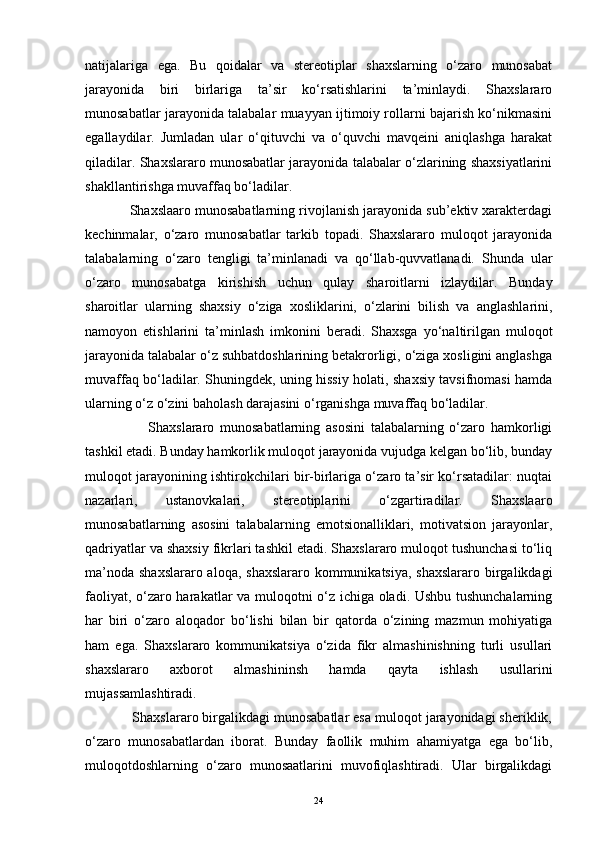 natijalariga   ega.   Bu   qoidalar   va   stereotiplar   shaxslarning   o‘zaro   munosabat
jarayonida   biri   birlariga   ta’sir   ko‘rsatishlarini   ta’minlaydi.   Shaxslararo
munosabatlar jarayonida talabalar muayyan ijtimoiy rollarni bajarish ko‘nikmasini
egallaydilar.   Jumladan   ular   o‘qituvchi   va   o‘quvchi   mavqeini   aniqlashga   harakat
qiladilar. Shaxslararo munosabatlar jarayonida talabalar o‘zlarining shaxsiyatlarini
shakllantirishga muvaffaq bo‘ladilar. 
            Shaxslaaro munosabatlarning rivojlanish jarayonida sub’ektiv xarakterdagi
kechinmalar,   o‘zaro   munosabatlar   tarkib   topadi.   Shaxslararo   muloqot   jarayonida
talabalarning   o‘zaro   tengligi   ta’minlanadi   va   qo‘llab-quvvatlanadi.   Shunda   ular
o‘zaro   munosabatga   kirishish   uchun   qulay   sharoitlarni   izlaydilar.   Bunday
sharoitlar   ularning   shaxsiy   o‘ziga   xosliklarini,   o‘zlarini   bilish   va   anglashlarini,
namoyon   etishlarini   ta’minlash   imkonini   beradi.   Shaxsga   yo‘naltirilgan   muloqot
jarayonida talabalar o‘z suhbatdoshlarining betakrorligi, o‘ziga xosligini anglashga
muvaffaq bo‘ladilar. Shuningdek, uning hissiy holati, shaxsiy tavsifnomasi hamda
ularning o‘z o‘zini baholash darajasini o‘rganishga muvaffaq bo‘ladilar. 
                      Shaxslararo   munosabatlarning   asosini   talabalarning   o‘zaro   hamkorligi
tashkil etadi. Bunday hamkorlik muloqot jarayonida vujudga kelgan bo‘lib, bunday
muloqot jarayonining ishtirokchilari bir-birlariga o‘zaro ta’sir ko‘rsatadilar: nuqtai
nazarlari,   ustanovkalari,   stereotiplarini   o‘zgartiradilar.   Shaxslaaro
munosabatlarning   asosini   talabalarning   emotsionalliklari,   motivatsion   jarayonlar,
qadriyatlar va shaxsiy fikrlari tashkil etadi. Shaxslararo muloqot tushunchasi to‘liq
ma’noda shaxslararo aloqa, shaxslararo kommunikatsiya, shaxslararo birgalikdagi
faoliyat, o‘zaro harakatlar va muloqotni o‘z ichiga oladi. Ushbu tushunchalarning
har   biri   o‘zaro   aloqador   bo‘lishi   bilan   bir   qatorda   o‘zining   mazmun   mohiyatiga
ham   ega.   Shaxslararo   kommunikatsiya   o‘zida   fikr   almashinishning   turli   usullari
shaxslararo   axborot   almashininsh   hamda   qayta   ishlash   usullarini
mujassamlashtiradi. 
            Shaxslararo birgalikdagi munosabatlar esa muloqot jarayonidagi sheriklik,
o‘zaro   munosabatlardan   iborat.   Bunday   faollik   muhim   ahamiyatga   ega   bo‘lib,
muloqotdoshlarning   o‘zaro   munosaatlarini   muvofiqlashtiradi.   Ular   birgalikdagi
24 