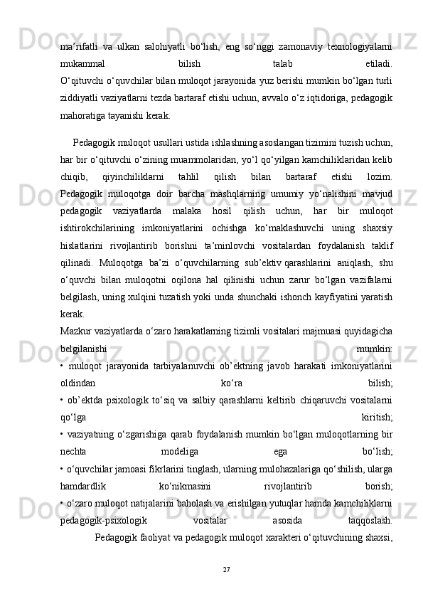 ma’rifatli   va   ulkan   salohiyatli   bo‘lish,   eng   so‘nggi   zamonaviy   texnologiyalarni
mukammal   bilish   talab   etiladi.
O‘qituvchi o‘quvchilar bilan muloqot jarayonida yuz berishi mumkin bo‘lgan turli
ziddiyatli vaziyatlarni tezda bartaraf etishi uchun, avvalo o‘z iqtidoriga, pedagogik
mahoratiga tayanishi kerak. 
     Pedagogik muloqot usullari ustida ishlashning asoslangan tizimini tuzish uchun,
har bir o‘qituvchi o‘zining muammolaridan, yo‘l qo‘yilgan kamchiliklaridan kelib
chiqib,   qiyinchiliklarni   tahlil   qilish   bilan   bartaraf   etishi   lozim.
Pedagogik   muloqotga   doir   barcha   mashqlarning   umumiy   yo‘nalishini   mavjud
pedagogik   vaziyatlarda   malaka   hosil   qilish   uchun,   har   bir   muloqot
ishtirokchilarining   imkoniyatlarini   ochishga   ko‘maklashuvchi   uning   shaxsiy
hislatlarini   rivojlantirib   borishni   ta’minlovchi   vositalardan   foydalanish   taklif
qilinadi.   Muloqotga   ba’zi   o‘quvchilarning   sub’ektiv   qarashlarini   aniqlash ,   shu
o‘quvchi   bilan   muloqotni   oqilona   hal   qilinishi   uchun   zarur   bo‘lgan   vazifalarni
belgilash, uning xulqini tuzatish yoki unda shunchaki ishonch kayfiyatini yaratish
kerak.
Mazkur vaziyatlarda o‘zaro harakatlarning tizimli vositalari majmuasi quyidagicha
belgilanishi   mumkin:
•   muloqot   jarayonida   tarbiyalanuvchi   ob’ektning   javob   harakati   imkoniyatlarini
oldindan   ko‘ra   bilish;
•   ob’ektda   psixologik   to‘siq   va   salbiy   qarashlarni   keltirib   chiqaruvchi   vositalarni
qo‘lga   kiritish;
•  vaziyatning   o‘zgarishiga   qarab   foydalanish   mumkin   bo‘lgan   muloqotlarning   bir
nechta   modeliga   ega   bo‘lish;
• o‘quvchilar jamoasi fikrlarini tinglash, ularning mulohazalariga qo‘shilish, ularga
hamdardlik   ko‘nikmasini   rivojlantirib   borish;
• o‘zaro muloqot natijalarini baholash va erishilgan yutuqlar hamda kamchiliklarni
pedagogik-psixologik   vositalar   asosida   taqqoslash.
             Pedagogik faoliyat va pedagogik muloqot xarakteri o‘qituvchining shaxsi,
27 