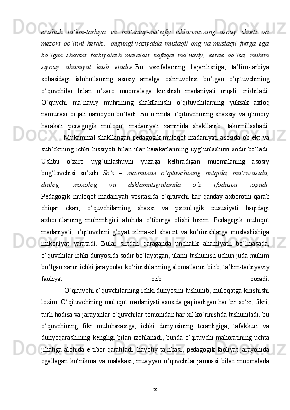 erishish   ta’lim-tarbiya   va   ma’naviy-ma’rifiy   ishlarimizning   asosiy   sharti   va
mezoni   bo‘lishi   kerak...   bugungi   vaziyatda   mustaqil   ong   va   mustaqil   fikrga   ega
bo‘lgan   shaxsni   tarbiyalash   masalasi   nafaqat   ma’naviy,   kerak   bo‘lsa,   muhim
siyosiy   ahamiyat   kasb   etadi».   Bu   vazifalarning   bajarilishiga,   ta’lim-tarbiya
sohasidagi   islohotlarning   asosiy   amalga   oshiruvchisi   bo‘lgan   o‘qituvchining
o‘quvchilar   bilan   o‘zaro   muomalaga   kirishish   madaniyati   orqali   erishiladi.
O‘quvchi   ma’naviy   muhitining   shakllanishi   o‘qituvchilarning   yuksak   axloq
namunasi   orqali   namoyon   bo‘ladi.   Bu   o‘rinda   o‘qituvchining   shaxsiy   va   ijtimoiy
harakati   pedagogik   muloqot   madaniyati   zamirida   shakllanib,   takomillashadi.
                   Mukammal shakllangan pedagogik muloqot madaniyati asosida ob’ekt va
sub’ektning  ichki   hissiyoti   bilan   ular   harakatlarining   uyg‘unlashuvi   sodir   bo‘ladi.
Ushbu   o‘zaro   uyg‘unlashuvni   yuzaga   keltiradigan   muomalaning   asosiy
bog‘lovchisi   so‘zdir.   So‘z   –   mazmunan   o‘qituvchining   nutqida,   ma’ruzasida,
dialog,   monolog   va   deklamatsiyalarida   o‘z   ifodasini   topadi.
Pedagogik   muloqot   madaniyati   vositasida   o‘qituvchi   har   qanday   axborotni   qarab
chiqar   ekan,   o‘quvchilarning   shaxsi   va   psixologik   xususiyati   haqidagi
axborotlarning   muhimligini   alohida   e’tiborga   olishi   lozim.   Pedagogik   muloqot
madaniyati,   o‘qituvchini   g‘oyat   xilma-xil   sharoit   va   ko‘rinishlarga   moslashishiga
imkoniyat   yaratadi.   Bular   sirtdan   qaraganda   unchalik   ahamiyatli   bo‘lmasada,
o‘quvchilar ichki dunyosida sodir bo‘layotgan, ularni tushunish uchun juda muhim
bo‘lgan zarur ichki jarayonlar ko‘rinishlarining   alomatlarini bilib , ta’lim-tarbiyaviy
faoliyat   olib   boradi.
            O‘qituvchi o‘quvchilarning ichki dunyosini tushunib, muloqotga kirishishi
lozim. O‘qituvchining muloqot madaniyati asosida gapiradigan har bir so‘zi, fikri,
turli hodisa va jarayonlar o‘quvchilar tomonidan har xil ko‘rinishda tushuniladi, bu
o‘quvchining   fikr   mulohazasiga,   ichki   dunyosining   teranligiga,   tafakkuri   va
dunyoqarashining  kengligi   bilan  izohlanadi,  bunda  o‘qituvchi   mahoratining  uchta
jihatiga alohida e’tibor  qaratiladi:  hayotiy tajribasi;  pedagogik faoliyat  jarayonida
egallagan   ko‘nikma   va   malakasi;   muayyan   o‘quvchilar   jamoasi   bilan   muomalada
29 