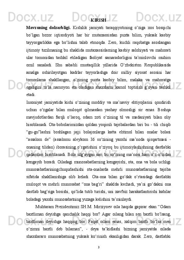 KIRISH
Mavzuning   dolzarbligi.   Kishilik   jamiyati   taraqqiyotining   o‘ziga   xos   bosqichi
bo‘lgan   bozor   iqtisodiyoti   har   bir   mutaxassisdan   puxta   bilim,   yuksak   kasbiy
tayyorgarlikka   ega   bo‘lishni   talab   etmoqda.   Zero,   kuchli   raqobatga   asoslangan
ijtimoiy   tuzilmaning   bu   shaklida   mutaxassislarning   kasbiy   salohiyati   va   mahorati
ular   tomonidan   tashkil   etiladigan   faoliyat   samaradorligini   ta’minlovchi   muhim
omil   sanaladi.   Shu   sababli   mustaqillik   yillarida   O‘zbekiston   Respublikasida
amalga   oshirilayotgan   kadrlar   tayyorlashga   doir   milliy   siyosat   asosini   har
tomonlama   shakllangan,   o‘zining   puxta   kasbiy   bilim,   malaka   va   mahoratga
egaligini   to‘la   namoyon   eta   oladigan   shaxslarni   kamol   toptirish   g‘oyasi   tashkil
etadi.
Insoniyat   jamiyatida   kishi   o‘zining   moddiy   va   ma’naviy   ehtiyojlarini   qondirish
uchun   o‘zgalar   bilan   muloqot   qilmasdan   yashay   olmosligi   sir   emas.   Boshqa
mavjudotlardan   farqli   o‘laroq,   odam   zoti   o‘zining   til   va   madaniyati   bilan   oliy
hisoblanadi.   Ota-bobolarimizdan   qoldan   yoqimli   tajribalardan   biri   bu   -   tili   chiqib
“gu-gu”lashni   boshlagan   jajji   bolajonlarga   katta   ehtimol   bilan   onalar   bolasi
“assalom   de”   (assalomu   aleykom   36   so‘zining   yaxshi   ma’noda   qisqartmasi   -
onaning   tilidan)   iborasining   o‘rgatishini   o‘ziyoq   bu   ijtimoiylashishning   dastlabki
qadamlari   hisoblanadi.  Bola   ulg‘aygan   sari   bu  s о ‘zning  ma’nosi   ham   о ‘z- о ‘zidan
kengayib   boradi.   Oiladagi   munosabatlarning   kengayishi,   ota,   ona   va   bola   uchligi
munosabatlariningchuqurlashishi   ota-onalarda   mehrli   munosabatlarning   tajriba
sifatida   shakllanishiga   olib   keladi.   Ota-ona   bilan   g о ‘dak   о ‘rtasidagi   dastlabki
muloqot   va   mehrli   munosabat   “ona   bag‘ri”   shaklda   kechadi,   ya’ni   g о ‘dakni   ona
dastlab   bag‘riga   bosishi,   q о ‘lida   tutib  turishi,  uni   xavfsiz   harakatlantirishi   kabilar
boladagi yaxshi munosabatning yuzaga kelishini ta’minlaydi. 
            Muhtaram   Prezidentimiz   SH.M.   Mirziyoev  oila   haqida   gapirar   ekan  “Odam
baxtliman   deyishga   qanchalik   haqqi   bor?   Agar   oilang   bilan   sen   baxtli   bo‘lsang,
baxtliman   deyishga   haqqing   bor.   Faqat   oilam   emas,   xalqim   baxtli   bo‘lsa   men
o‘zimni   baxtli   deb   bilaman”,   -   deya   ta’kidlashi   bizning   jamiyatda   oilada
shaxslararo   munosabatning   yuksak   ko‘rinish   ekanligidan   darak.   Zero,   dastlabki
3 